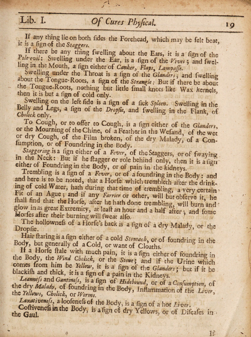 *9 If any thing lie on both Tides the Forehead, which may be felt beat it is a sign of the Staggers. if there be any thing fwelling about the Ears, it is a fign of the Fok-evd: Swelling under the Ear, is a fign of the Vrvts 5 and fwel- hng in the Mouth, a fign either of Canker, Flaps, LampaJJ'e. , 1v’under the Ehroat is a fign of the Glanders $ and fwelling about the Tongue-Roots, a fign of the Strangle: But if there be about •he Tongue-Roots, nothing but little finall knots like Wax kernels then it is but a fign of cold only. Swelling on the left fide is a fign of a fick Spleen. Swelling in the cwldonlye§S’ 3 fiSn °f thS Dro?fo> and fwelling in the Flank, of n.l° S0Ugh- 0r -t0 Co.l,Sh< is 3 r,Sn either of the Glanders, % or Te M°urning ot the Chine, ot a Feather in the Wefand, of the wet or dry Cough, of the Film broken, of the dry Malady, of a Con- =- Gumption, or of Foundring in the Body, - aBfion euher of a Fever, of the Staggers, or of fwayine - ^ , h ^pck: But !f he ftagger or role behind only, then it is a fign either of Foundling in the Body, or of pain in the kidneys. 1 rembhng is a fign ot a Fever, or of a foundring in the Body: and and here is to be noted, that a Horfe which trembleth after the drink¬ ing of cold Water, hath during that time of trembling, a very certain > ni“„°La?n .A§ue,5 §?d B a«y Farrier OT other, will but obferve it, he , gnd tnat fh,e Horfe, after he hath done trembling, will burn and' glow m as great Extremity, at lead an hour and a half ffter. and feme Horfes after their burning will fweat alfo. ’ Dropfieh°Il0WnefS °f 3 ^°rfe S back is a of 3 *y Malady, or the Bodv^bmSlL^^oTfr'u aC°Id StTach' orof f^ndring in the Body, but generally of a Cold, or want of Cloaths. the1 Bodv^he^/r/1 /T* r is 3 fiSn eitherof foundring in im«Tom him i r .or.theand if the Urine which comes from him be Fellow, it is a fign of the Glanders t but if it be blackilh and thick, it is a fign of a pain in the Kidneys. thf%Zt Tf Gaf?eIs’K.3 f[Sn Of Hidebound, or of a Confutation, of SSC'&S tsss-,heB^' w— °f.the BodYis a %n of a hot Liver. the GauL fim hC B°dy’ ,safiSnoJ dl7 Yellows, or of Difeafes in • L 1