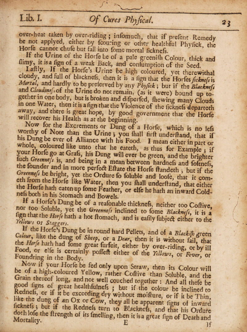 2i over-heat ta«en by over-riding ; infomuch, that if prefenc Remedy be not applyed either by fcouring or other healthful Phyfick the Hone cannot chufe but fall into fome mortal ficknefs. If the Urine of the Horfe be of a pale green ifh Colour, thick and IST^n,°l? '^e,a^ Back. and conlumption of the Seed. * Lj Hy> jf the Horfes Urine be high coloured, yet therewithal cloudy, and full of blacknefs then it is a fign that the Horfes ficknefs is ffj# fd JiaJ.dly '?b? P^ferved by any Phyfick; but if the Blacknefs and C/W/wf/, of the Urine do not remain, (as it were) bound up to¬ gether in one body, but is broken and difperfed, fhewing many Clouds in one Water, then it is a fign that the Violence of the ficknels departeth CrereJS ??at hoP?> by 8ood government that the Horfe win recover his Health as at the beginning. Now for the Excrements or Dung of a Horfe, which is no iefs worthy of Note than the Urine > you (hall firft underftand, that if who!s of CVej rl Alliance with his Food. I mean either in part or 1 HnSred ^kefunf° £at he eateth, as thus for Example , if Lch cffl3°-at Gr/L’ .his Pung w,!1 ever be green, and the brighter a ' j’.and being a mean between hardnefs and foftnefi, the founder and in more perfed Eftate the Horfe ftandfith ; but if the Gnemefs be bnght, yet the Ordure fo foluble and loofe, that it com! the Hni1ftbeH°rl!e like Water, then you /hall underftand, that either nefs horlf^? c3'* uP.fomf ^cather» or elfe he hath an inward Cold- n ir 0t 1 m ^IS ^tomac^ and Bowels. WFtLHcr|feMDungblof 3 reafonable thicknefs, neither too Coifive, fip'n that iTlth? Gre‘nnefs inclined to fome Blacknefs, it is a SC “ ach> “<l “ » *• If the Horfe’s Dung be in round hard Pellets, and of a BlacM, green / °H£ tbc. d“njg s^eeh or 3 Dear^ then it is without fail^ that the Horfe hath had fome great furfeit, either by over-riding or by ill F^tiLeTot'7 P CiCher °f the ^ * your .Horr® bS *fd only uP°n Straw, then its Colour will . uh,gh;C,0 oured JelIow. rather Coftive than Soluble, and the in theieof long, and not well couched together : And all thefe be SSLfVt iT’ h“lt5r“ln;rs • T if ,hs »>« be inclSS Kednels, or if it be exceeding dry without moifture, or if it be Thin ficknel!.dh. r T 9>X aC 50W’ they a11 be aPParent ligns of inward doth!n&. t/ ,be.RfdneJs t“rn to B!acknefs. and that his Ordufe Mortality H ft gth 0 lts fme!!ing. then it is a great fign of Death and
