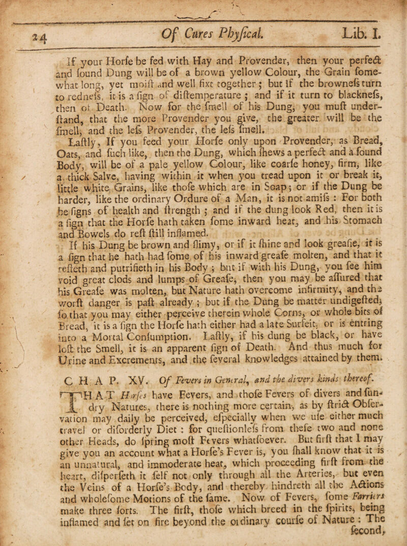 If your Horfe be fed with Hay and Provender, then your perfetft and found Dung will be of a brown yellow Colour, the Grain fome- what long, vet moift and well fixt together; but if the brownefs turn to rebneis, it is a lign of diftemperatore ; and if it turn to blacknefs, then or Death. Now for the-fotell of his Dung, you muft under¬ hand, that the more Provender you give, the greater will be the fmell, and the lefs Provender, the lets fniell. Laftly, If you feed your Horfe only upon Provender, as Bread, Oats, and fuch like, then the Dung, which {hews a perfect and a found Body, will be of a pale yellow Colour, like coarfe honey, firm, like a. thick Salve, having within it when you tread upon it or break it, little white Grains, like thofe which are in Soap ; or if the Dung be harder, like the ordinary Ordure of a Man, it is not amifs : For both he figns of health and ftrength ; and if the dung look Red, then it is a fign. that the Horfe hath taken fome inward heat, and his Stomach and Bowels do reft ftill inflamed. If his Dung be brown and flimy, or if it ftfine and look greafie, it is a fign that he hath had fome of his inward greafe molten, and that k refleth and putrifieth in his Body ; but if with his Dung, you fee him void great clods and lumps of Greafe; then you may be allured that his Greafe was molten, but Nature hath overcome infirmity, and the worft danger is paft already ; but if the Dung be matter undigefled; io that you may either perceive therein whole Corns, or whole bits of Bread, it is a fign the Horfe hath either had a late Surfeit, or is entring Into a Mortal Confmnption. Laftly, if his dung be black, or have loft the Smell, it is, an apparent fign of Death. And thus much for Urine and Excrements, and, the feveral knowledges attained by them. C H A F. xy. of Fevers in General, and the divers kinds thereof. ripH A T B>rfs have Fevers, and .thofe Fevers of divers and fun- £. dry Natures, there is nothing more certain-, as by ftrieft Obfen* vation may daily be perceived, efpecially when we ule either much travel or disorderly Diet : for cjueftionlefs from thsfe two and none other Heads, do Ipring moft Fevers whadoever. But firft that I may give you an account what a Horfe’s Fever is, you (hall know that it is an unnatural, and immoderate heat, which proceeding firft irom the heart, difperfeth it felf not only through all the Arteries, but even the Veins of a Horfe’s Body, and thereby hindreth all tire Acftions and wholefome Motions of the fame. Now of Fevers, fome harriers make three forts. The firft, thofe which breed in the fpirits* being inflamed andfet.on fire beyond the ordinary courfe of Nature : The fecona,