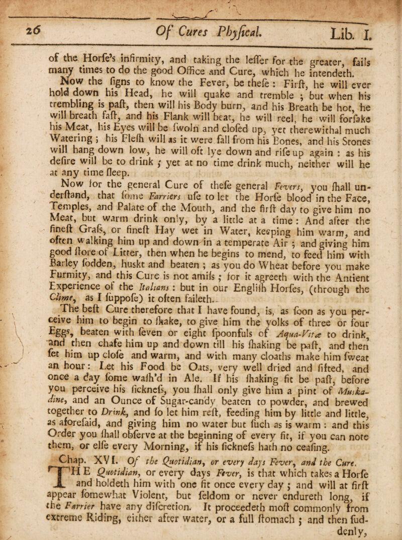of the Horfe’s infirmity, and taking the Idler for the greater, fails many times to do the good Office and Cure, which he intended. Now the figns to know the Fever, be thefe : Firft, he will ever hold down his Head, he will quake and tremble ^ but when his trembling is paft, then will his Body burn, and his Breath be hot, he will breath faff, and his Flank will beat, he will reel, he will for fake Ids Meat, Ins Eyes will be iwoln and doled up, yet therewithal much Watering ; his Flefh will as it were fall from his Bones, and his Stones will hang down low, he will oft lye down and rife up again : as his defire will be to drink f yet at no time drink much, neither will he at any time fleep. Now lor the general Cure of thefe general Fevers, you fhall un¬ derhand, that fome Farriers ule to let the Horfe blood in the Face, Temples, and Palate of the Mouth, and the firft day to give him no Meat, but warm drink only, by a little at a time : And after the fineft Grafs, or fineft Hay wet in Water, keeping him warm, and often walking him up and down in a temperate Air ; and giving him good ftore of Litter, then when he begins to mend, to feed him with Barley fodden, huskt and beaten ; as you do Wheat before you make Furmity, and this Cure is not amifs; for it agreeth with the Ancient Experience of the Italians : but in our Engliih Horfes, (through the Clime, as I fuppofe) it often faileth.- The beft Cure therefore that I have found, is, as feon as you per¬ ceive him to begin to Ikake, to give him the yolks of three or four Eggs, beaten with (even or eight fpoonfuls of Aqua-Fit* to drink, and then chafe him up and down till his fhaking be paft, and then fet him up dole and warm, and with many deaths make him fweat an hour: Let his Food be Oats, very well dried and fitted, and once a day fome wafh’d in Ale. If his fhaking fit be paft. before you perceive his ficknefs, you fhall only give him a pint of Mmka- diney and an Ounce of Sugar-candy beaten to powder, and brewed together to Drink, and fo let him reft, feeding him by little and little, as aforefaid, and giving him no water but filch as is warm : and this Order you fhall obferve at the beginning of every fit, if you can note them, or elfe every Morning, if his ficknefs hath no ceafing. Chap. XV f. Of the Quotidian, or every days Fever, and the Cure. TH E Quotidian,' or every days Fever, is that which takes a Horfe and hoideth him with one fit once every day ; and will at firft appear fomewhat Violent, but feldom or never endureth long, if the Farrier have any diferetion. It proceeded moft commonly from extreme Riding, either after water, or a full ftomach ; and then fud- denly,