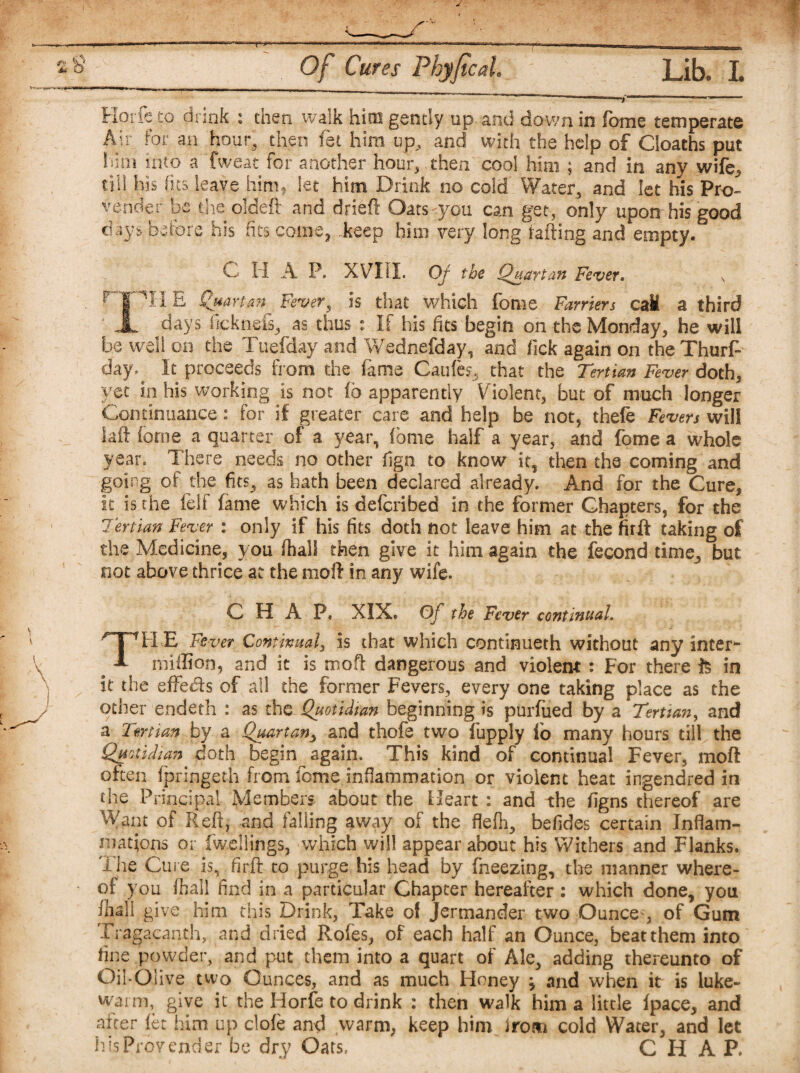 Hcrfe to drink : then walk him gently up and down in forne temperate Air for an hour, then fet him up, and with the help of Cloaths put him into a Tweat for another hour, then cool him ; and in any wife, till his fits leave himf let him Drink no cold Water, and let his Pro- vender be the oldeft and drieft Oats you can get, only upon his good before his Its come, .keep him very long failing and empty. C H A P, XVIII. Of the Quartan Fever» T J7H.E Quartan Fever ^ is that which fome Farriers caM a third X days (icknefs, as thus : If his fits begin on the Monday, he will be well on the Tuefday and Wednefday, and lick again on the Thurf- day. It proceeds from the fame Caufes, that the Tertian Fever doth, yet in his working is not fo apparently Violent, but of much longer Continuance: for if greater care and help be not, thefe Fevers will foil forne a quarter of a year, fome half a year, and fome a whole year. There needs no other fign to know it, then the coming and going of the fits, as hath been declared already. And for the Cure, It is the felf fame which is deferibed in the former Chapters, for the Tertian Fever : only if his fits doth not leave him at the firft taking of the Medicine, you (hall then give it him again the fecond time, but not above thrice at the moll in any wife. CHAP, XIX. Of the Fever continual. THE Fever Continual, is that which continueth without any inter*- million, and it is moH dangerous and violent : For there & in it the effects of all the former Fevers, every one taking place as the other endeth : as the Quotidian beginning is purfued by a Tertian, and a Tertian by a Quartan> and thofe two fupply fo many hours till the Quotidian doth begin again. This kind of continual Fever, mofl often fpringet-h from fome inflammation or violent heat ingendred in the Principal Members about the Heart : and the figns thereof are Want of Reft, and falling away of the flefh, befides certain Inflam¬ mations or fwellings, which will appear about his Withers and Flanks. Tire Cure is, firft to purge his head by fneezing, the manner where¬ of you fhall find in a particular Chapter hereafter : which done, you (hsll give him this Drink, Take of Jermander two Ounce , of Gum Tragacanth, and dried Rofes, of each half an Ounce, beat them into fine powder, and put them into a quart of Ale, adding thereunto of Oil-Olive two Ounces, and as much Honey j and when it is luke¬ warm, give it the Horfe to drink : then walk him a little (pace, and after let him up dole and warm, keep him irom cold Water, and let his Provender be dry Oats, CHAP.
