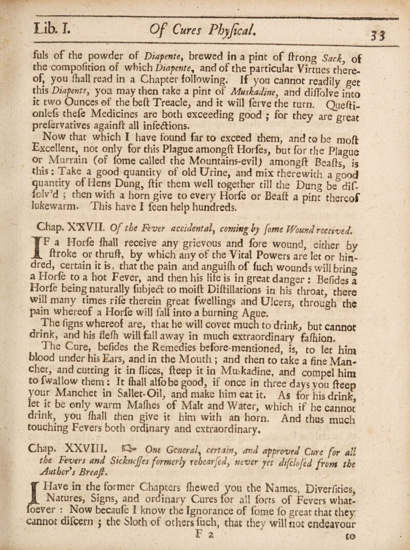 fills of the powder of Diapente, brewed in a pint of ftrong Sack of the compofition of which Diapente, and of the particular Virtues there¬ of, you fhall read in a Chapter following. If you cannot readily get this Diapente3 you may then fake a pint of Muskadine, and diflolve into it two Ounces of the belt Treacle, and it will ferve the turn. Quefti- onlefs thefe Medicines are both exceeding good ; for they are great prefervatives againft all infe<ftions» Now that which I have found far to exceed them, and to be moft Excellent^ not only for this Plague amongft Horfes, but for the Plague or Murrain (of fome called the Mountains-evil) amongft Beafts, is this: Take a good quantity of old Urine, and mix therewith a good quantity of Hens Dung, ftir them well together till the Dung be dif¬ fer'd ; then with a horn give to every Horfe or Beaft a pirn thereof lukewarm* This have I feen help hundreds. Chap, XXVII. Of the Fever accidental, coming by [owe Wound received* IF a Horfe fhall receive any grievous and fore wound, either by ftroke or thruft, by which any of the Vital Powers are let or hin¬ ged, certain it is, that the pain and anguifh of fuch wounds will bring a Horfe to a hot Fever, and then his life is in great danger : Befides a Horfe being naturally fubje<ft to moift Diftillations in his throat, there will many times rife therein great fwellings and Ulcers, through the pain whereof a Horfe will fall into a burning Ague. The figns whereof are* that he will covet much to drink,, but cannot drink, and his defh will fall away in much extraordinary fafhion. The Cure, befides the Remedies before-mentioned, is, to let him blood under his Ears, and in the Mouth ; and then to take a fine Man- chet, and cutting it in dices, fteep it in Muskadine, and compel him to fwallow them: It fhall alfobe good, if once in three days you fteep your Manchet in Sallet-Oil, and make him eat it. As for his drink, let it be only warm Mafhes of Malt and Water, which if he cannot drink, you fhall then give it him with an horn. And thus much touching Fevers both ordinary and extraordinary. Chap. XXVIII, £3* One General, certain, and approved Cure for all the Fevers and SickneJJes formerly rehearfed, never yet difclofed from the Author's Breafi. IT Have in the former Chapters fhewed you the Names, Diverfities, I Natures, Signs, and ordinary Cures for all forts of Fevers what¬ soever : Now becaufe I know the Ignorance of fome fo great that they cannot difeern | the Sloth of others fuch, that they will not endeavour F z to