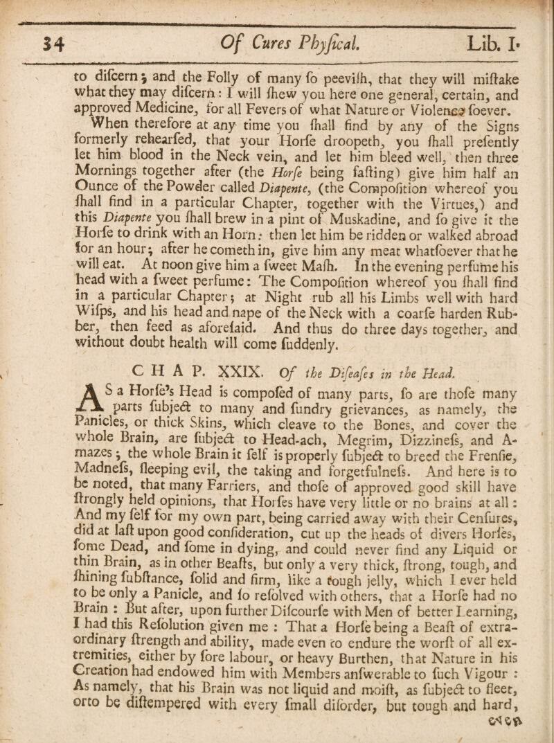 to difcern \ and the Folly of many fo peeviih, that they will midake what they may difcerh: I will (hew you here one general, certain, and aPProvec^ Medicine, for all Fevers of what Nature or Violence foever. When therefore at any time you fnall find by any of the Signs formerly rehearfed, that your Horfe droopeth, you fhall prefently let him blood in the Neck vein, and let him bleed well, then three Mornings together after (the Horfe being fading) give him half an Ounce of the Powder called Diapente, (the Corapofition whereof you fhall find in a particular Chapter, together with the Virtues,) and this Diapente^ you fhall brew in a pint of Muskadine, and fo give it the Horfe to drink with an Horn; then let him be ridden or walked abroad for an hour; after he cometh in, give him any meat whatfbever that he will eat. At noon give him a fweet Mafh. In the evening perfume his head with a fweet perfume: The Compofition whereof you fhall find in a particular Chapter 5 at Night rub all his Limbs well with hard Wifps, and his head and nape of the Neck with a coarfe harden Rub¬ ber, then feed as aforefaid. And thus do three days together, and without doubt health will come fuddenly. C 11 A P. XXIX. Of the Difeafes in the Head. AS a Horfe’s Head is compofed of many parts, fo are thofe many parts fubjedt to many and fundry grievances, as namely, the Panicles, or thick Skins, which cleave to the Bones, and cover the whole Brain, are fubjed: to Head-ach, Megrim, Dizzinefs, and A- mazes; the whole Brain it felf is properly fubjedfc to breed the Frenfie, Madnefs, fleeping evil, the taking and forgetfulnefs. And here is to be noted, that many Farriers, and thofe of approved good skill have ilrongly held opinions, that Horfes have very little or no brains at all: And my felf tor my own part, being carried away with their Cenfures, did at lad upon good confideration, cut up the heads of divers Horfes, fome Dead, and fome in dying, and could never find any Liquid or thin Brain, as in other Beads, but only a very thick, drong, tough, and fhining fubftance, folid and firm, like a tough jelly, which I ever held fo be only a Panicle, and fo refolved with others, that a Horfe had no Brain : But after, upon further Difcourie with Men of better Learning, I had this Refolution given me : That a Horfe being a Bead of extra¬ ordinary ftrength and ability, made even to endure the word of all ex¬ tremities, either by fore labour, or heavy Burthen, that Nature in his Creation had endowed him with Members anfwerable to fuch Vigour : As namely, that his Brain was not liquid and moid, as fubjedl to fleet, orto be diftempered with every fmail diiorder, but tough and hard,