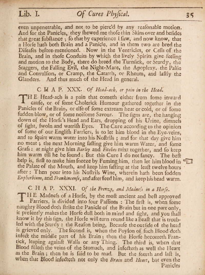 even unpenetrable, and not to be pierc’d by any reafonable motion. And for the Panicles, they fhewed me thofe thin Skins over and befides that great fubftance •, fo that by experience I law, and now know, that a Horfe hath both Brain and a Panicle, and in them two are bred the Difeafes before-mentioned. Now in the Ventricles, or Cells of the Brain, and in thofe Conduits by which the lively Spirits give feeling and motion to the Body, there do breed the Turnfick, or Sturdy, the Staggers, the Falling Evil, the Night-Mare, the Apoplexy, the Palfie and Convulllon, or Cramp, the Catarrh, or Rheum, and laftly the Glanders. And thus much of the Head in general. CHAP. XXX. Of Head~acb, or pain in the Head. E Head-ach is a pain that cometh either from fome inward -*■ caufo, or of fome Cholerick Humour gathered together in the Panicles of the Brain, orelfeof fome extream heat or cold, or of fome fudden blow, or of fome noifome Savour. The figns are, the hanging down of the Horfc’s Head and Ears, dropping of his Urine, dimnefs of light, fwoln and watrifli Eyes. The Cure according to the opinion of fome of our Englifh Farriers, is to let him blood in the Eye-veins, and to fquirt warm water into his Noftrils ; and for that day give him no meat * the next Morning failing give him warm Water, and fome Grafs: at night give him Barley and Fitches mixt together, and fo keep him warm till he be found : But this Cure I do not fancy. The beft help is, firft to make him fneeze by Fuming him, then let him blood in ciO the Palate of the Mouth, and keep him faffing at the leaf! twelve hours * after: Then pour into his Noftrils Wine, wherein hath been fodden Euphorbium, and Frankincenfe, and after feed him, and keep his head warm, C H A P. XXXI. Of the Frenzy, and Ala dm is in a Horfe. HpH E Madnefs of a Horfe, by the molt ancient and beft approved A Farriers, is divided into four Paffions : The firft is, when fome naughty Blood doth ftrike the Panicle of the Brain but in one part only, it presently makes the Horfe dull both in mind and fight, and you fhall know it by this fign, the Horfe will turn round like a Beaft that is troub¬ led with the Sturdy : the Reafon being, Becaufe the out fide ol the head is grieved only. The lecond is, when the Poyfon of fuch Blood doth infe& the middle part of his Brain; then the Horfe becometh Fran- tjck, leaping againft Walls or any Thing. The third is, when that Blood filleth the veins of the Stomach, and infe&eth as well the Heart as the Brain ; then he is faid to be mad. But the fourth and laft is, when that Blood infe&eth not only the Brain, and Hearty but even the Panicles