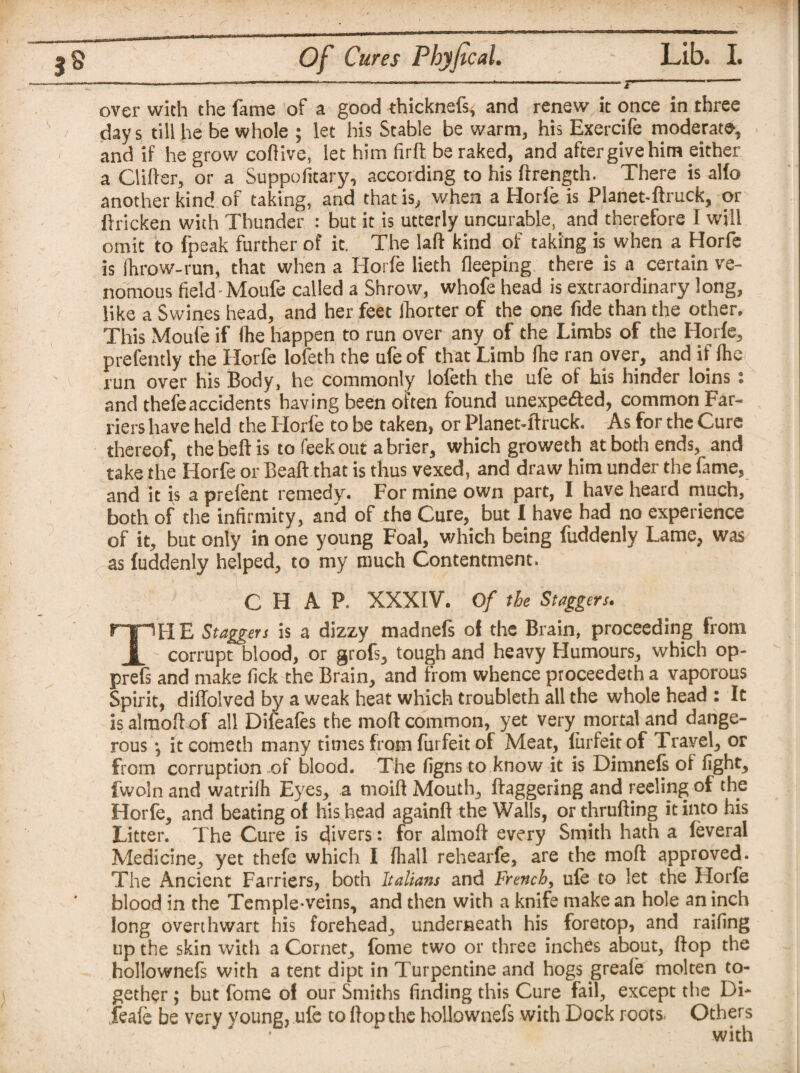 over with the fame of a good thicknefs, and renew it once in three day s till he be whole ; let his Stable be warm, his Exercife moderate, and if he grow coftive, let him firft be raked, and after give him either a Clifter, or a Suppofitary, according to his ftrength. There is alfo another kind of taking, and that is, when a Horfe is Planet-ftruck, or ftricken with Thunder : but it is utterly uncurable, and therefore I will omit to fpeak further of it. The lad kind of taking is when a Horfe is fhrow-run, that when a Horfe lieth deeping there is a certain ve¬ nomous field Moufe called a Shrow, whofe head is extraordinary long, like a Swines head, and her feet ihorter of the one fide than the other. This Moufe if (he happen to run over any of the Limbs of the Horfe, prefently the Horfe lofeth the ufe of that Limb (he ran over, and if (he run over his Body, he commonly lofeth the ufe of his hinder loins: and thefeaccidents having been often found unexpected, common Far¬ riers have held the Horfe to be taken, or Planet-ftruck. As for the Cure thereof, the beft is to feek out a brier, which groweth at both ends, and take the Horfe or Bead that is thus vexed, and draw him under the fame, and it is a prelent remedy. For mine own part, I have heard much, both of the infirmity, and of the Cure, but I have had no experience of it, but only in one young Foal, which being fuddenly Lame, was as fuddenly helped, to my much Contentment. CHAP. XXXIV. Of the Staggers. THE Staggers is a dizzy madnefs of the Brain, proceeding from corrupt blood, or grofs, tough and heavy Humours, which op- prefs and make fick the Brain, and from whence proceedeth a vaporous Spirit, dilTolved by a weak heat which troubleth all the whole head : It is almoft of all Difeafes the mod common, yet very mortal and dange¬ rous •, it cometh many times from furfeit of Meat, fiirfeit of Travel, or from corruption of blood. The figns to know it is Dimnefs of fight, fwoln and watrifii Eyes, a moift Mouth, daggering and reeling of the Horfe, and beating of his head againd the Walls, or thrufting it into his Litter. The Cure is divers: for almoft every Smith hath a feveral Medicine, yet thefe which I (hail rehearfe, are the mod approved. The Ancient Farriers, both Italians and French, ufe to let the Horfe blood in the Temple-veins, and then with a knife make an hole an inch long overthwart his forehead, underneath his foretop, and railing up the skin with a Cornet, fome two or three inches about, ftop the hollownefs with a tent dipt in Turpentine and hogs greale molten to¬ gether ; but fome of our Smiths finding this Cure fail, except the Di- feafe be very young, ufe to ftop the hollownefs with Dock roots. Others with