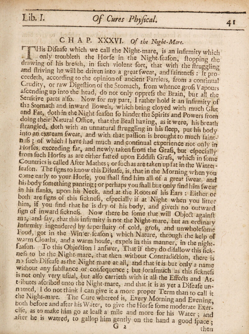 ■ J\ C H A P. XXXVI. Of the Night-Mare, THU Difeare which wc cal1 the Night-mare, is an infirmity which ,A . only troubleth the Horfe in the Night-feafon, flopping the drawing of his breAth, in fuch violent fort, that with the ftruggling and ftnving he will be driven into a great fwear, and faintnefs: It pro¬ ceeded!, according to the opinion of ancient Farriers, from a continual Ciudity, or raw Digeftion of the Stomach, from whence grofs Vapours amending up into the head, do not onty opprefs the Brain, but all the Senfitive parts alfo. Now for my part, I rather hold it an infirmity of the Stomtich and inward Bowels, which being cloyed with much Glm and Fat, doth in the Night feafon fo hinder the Spirits and Powers from doing their Natural Office, that the Beafi having, as it were, his breath i iangled,, doth with an unnatural ftruggling in his fleep, put his body imoan extream fweat, and with that paffion is brought to much faint- ?, s j. °* wnicn I have had much and continual experience not only in Horles, exceeding far, and newly taken from the Grafs, but especially horn fuch Horfes as are either fatted upon Eddifh Grafs, which in fome Countries is called After Mathes; or fuch as are taken up fat in the Wintei - ealon. The figns to know thisDifeafe, is, that in the Morning when vou come early to your Horfe, you (hall find him all of a great fweat, and ins body iomethmg panting; or perhaps you lhall but only find him fweat in his flanks, upon his Neck, and at the Roots of his Ears: Either or both are figns of this ficknefs, efpeciallyif at Night when you litter l,m, ,f yo find that he j, dr, ol hit tody, and gi««h no on.S ngn of inward ficknefs. Now there be fome that will Obied apainfl m2, and fay, that this infirmity is not the Night-mare, but an ordinary Infirmity ingendered by juperfluity of cold, grofs, and unwholefome Food got in the Win er feafon; which Nature, through the help of warm Cloaths, and a warm houfe, expels in this manner, in the night. Gallon. To this Objection I anfwer, That if they do difallow this fick- ne(lt0, M the N^ht-mare, that then without Contradiction, there is no fuch Dneafe; as the Night mare at all., and that it is but only a name without any iubffance or confequence $ but forafmueh as this ficknefs is not only very ufiial, but alfo earrieth with it all the Effe&s and At- t mutes afcribed unto the Night-mare., and that it is as yet a Difeafe un- n imcd, 1 do not think 1 can give it a more proper Term than to call it eae Night-mare. The Cure whereof is, Every Morning and Evening both before and after his Water, to give the Horfe fome moderate Exer- cne, as to make him go at leaf! a mile and more for his Water • and -after he is watred, to gallop him gently on the hand a good fpace - ^ 2 then