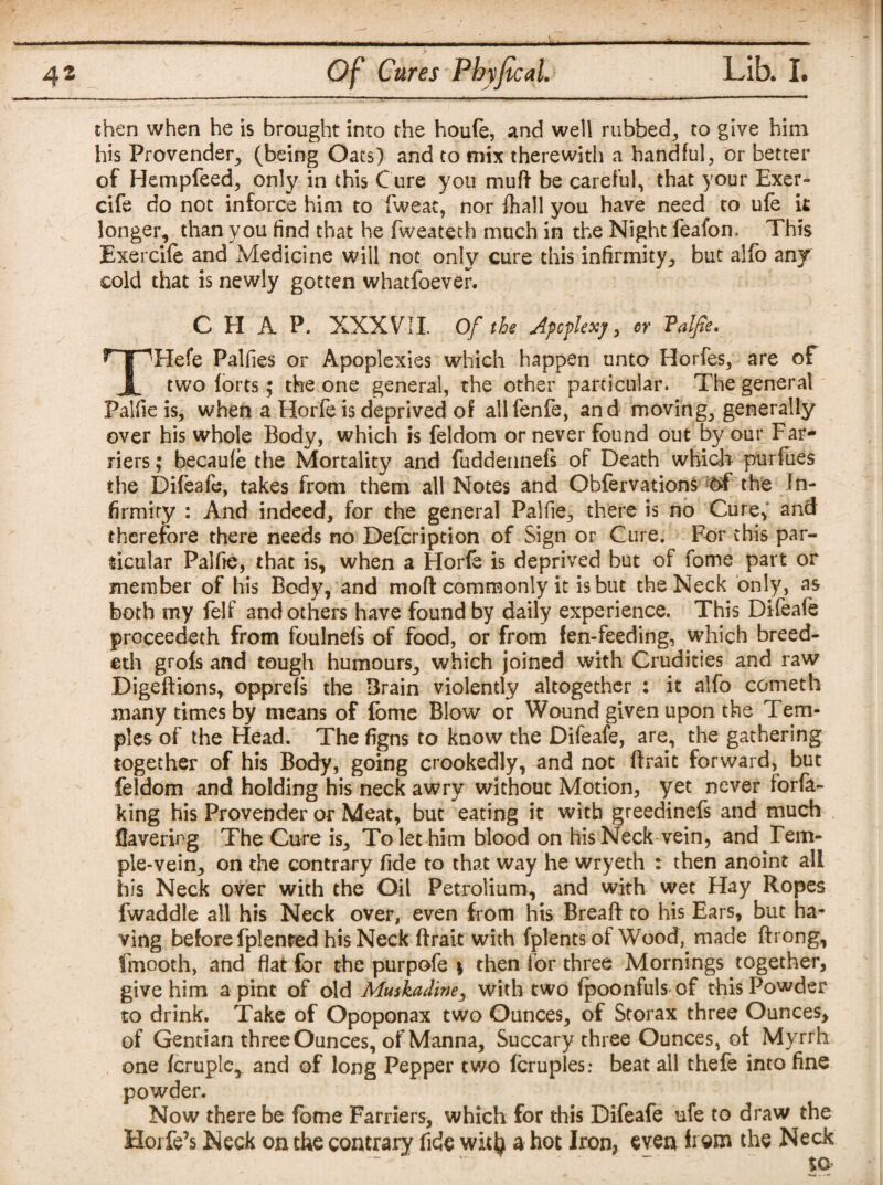 then when he is brought into the houfe, and well rubbed, to give him his Provender* (being Oats) and to mix therewith a handful, or better of Hempfeed, only in this Cure you muft be careful, that your Exer- cife do not inforce him to fweat, nor fhall you have need to ufe it longer, than you find that he fweateth much in the Night feafon. This Exercile and Medicine will not only cure this infirmity, but alfo any cold that is newly gotten whatfoever. CHAP. XXXVII. Of the Apoplexy, or Valfie. rTpHefe Palfies or Apoplexies which happen unto Horfes, are of JL two forts ; the one general, the other particular. The general Palfie is, when a Horfe is deprived of ailfenfe, and moving, generally over his whole Body, which is feldom or never found out by our Far¬ riers ; becaufe the Mortality and fuddennefs of Death which purfues the Difeafe, takes from them all Notes and Obfervations the In¬ firmity : And indeed, for the general Palfie, there is no Cure, and therefore there needs no Defcription of Sign or Cure. For this par¬ ticular Palfie, that is, when a Horfe is deprived but of feme part or member of his Body, and mofl commonly it is but the Neck only, as both my felf and others have found by daily experience. This Difeafe proceedeth from foulnels of food, or from fen-feeding, which breed- eth grofs and tough humours, which joined with Crudities and raw Digeftions, opprefs the Brain violently altogether : it alfo cometh many times by means of fbme Blow or Wound given upon the Tem¬ ples of the Head. The figns to know the Difeafe, are, the gathering together of his Body, going crookedly, and not ftrait forward, but feldom and holding his neck awry without Motion, yet never forfa- king his Provender or Meat, but eating it with greedinefs and much Havering The Cure is. To let him blood on his Neck vein, and Tem¬ ple-vein, on the contrary fide to that way he wryeth : then anoint all his Neck over with the Oil Petrolium, and with wet Hay Ropes fwaddle all his Neck over, even from his Breaft to his Ears, but ha¬ ving before fplented his Neck ftrait with fplents of Wood, made ftrong, fmooth, and flat for the purpofe 1 then lor three Mornings together, give him a pint of old Muskadine, with two fpoonfuls of this Powder to drink. Take of Opoponax two Ounces, of Storax three Ounces, of Gentian three Ounces, of Manna, Succary three Ounces, of Myrrh one fcruple,. and of long Pepper two (cruples: beat all thefe into fine powder. Now there be fome Farriers, which for this Difeafe ufe to draw the Hoi fe’s Neck on the contrary fide with a hot Iron, even item the Neck to