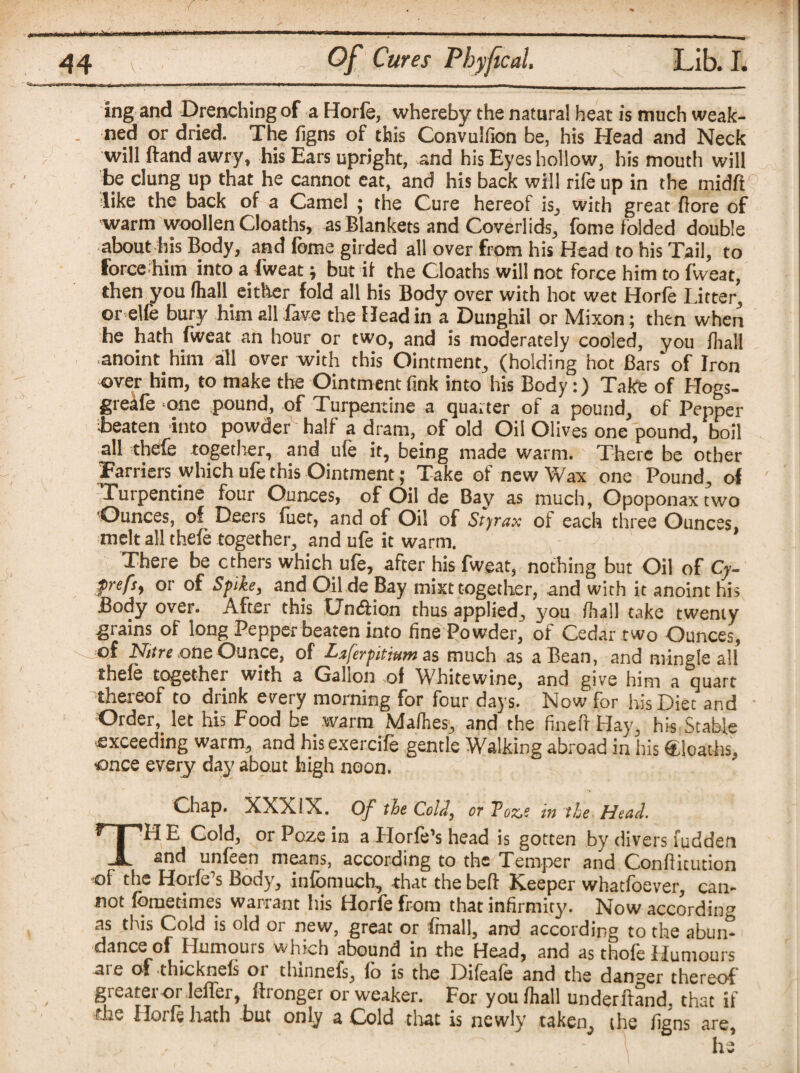 ingand Drenching of a Horfe, whereby the natural heat is much weak- ned or dried. The figns of this Convulfion be, his Head and Neck will ftand awry, his Ears upright, and his Eyes hollow, his mouth will be clung up that he cannot eat, and his back will rife up in the midft 'like the back of a Camel ; the Cure hereof is, with great fore of warm woollen Cloaths, as Blankets and Coverlids, fome folded double about his Body, and fome girded all over from his Head to his Tail, to forcehim into a fweat; but it the Cloaths will not force him to fweat, then you (hall either fold all his Body over with hot wet Horfe Litter, or elfe bury him all fave the Head in a Dunghil or Mixon; then when he hath fweat an hour or two, and is moderately cooled, you fliall anoint him all over with this Ointment, (holding hot Bars'of Iron over him, to make the Ointment fink into his Body:) Take of Hogs- greafe one pound, of Turpentine a quarter of a pound, of Pepper Beaten into powder half a dram, of old Oil Olives one pound, boil all thefe together, and ufe it, being made warm. There be other Farriers which ufe this Ointment; Take of new Wax one Pound, of Turpentine four Ounces, of Oil de Bay as much, Opoponaxtwo ’Ounces, of Deers fuet, and of Oil of Styrax of each three Ounces melt all thefe together, and ufe it warm. ' There be ethers which ufe, after his fweat, nothing but Oil of Cy- frefs, or of Spike, and Oil de Bay mixt together, and with it anoint his Body over. After this UhtSHon thus applied, you fhall take twenty grains of long Pepper beaten into fine Powder, of Cedar two Ounces, of Nitre one Ounce, of Laferpitium as much as a Bean, and mingle all thefe together with a Gabon of Wbitewine, and give him a quart 'thereof to drink every morning for four days. Now for his Diet and Order, let his Food be warm Mafhes, and the fined Hay, his Stable ■exceeding warm, and his exercife gentle Walking abroad in iris Cloaths, ■once every day about high noon. Chap. XXXIX. Of tie Cold, or Toz,e in the Head. THE Cold, orPozein a Horfe’s head is gotten by divers ludden and unfeen means, according to the Temper and Conflitution of the Horfe’s Body, infbmucb, that the bed: Keeper whaefoever, can¬ not fometimes warrant his Horfe from that infirmity. Now according as this Cold is old or new, great or fmall, and according to the abun¬ dance of Humours which abound in the Head, and as thofe Humours are of thteknefs or thinnefs, fo is the Difeafe and the danger thereof gi eater or leffer, fironger or weaker. For you fhall underhand, that if the Horfe hath but only a Cold that is newly taken, the figns are, ‘ - he