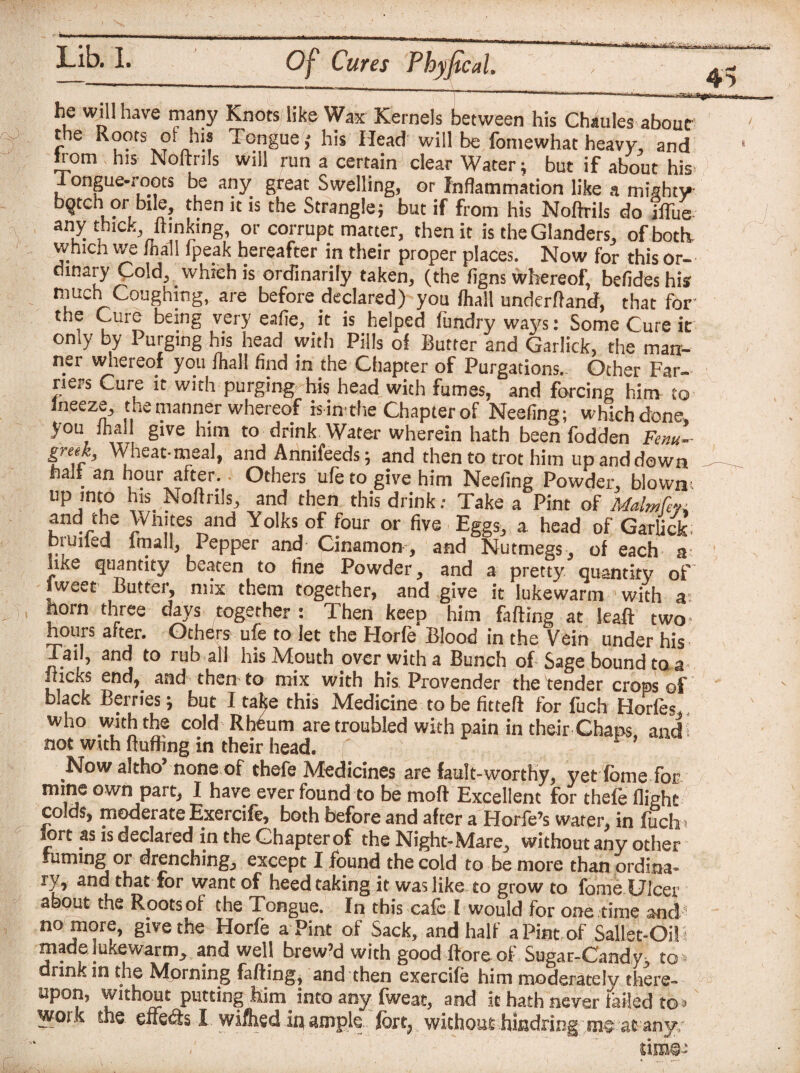 J I 1 '' r' 1 * ,|1 ■' ' 11 he will have many Knots like Wax Kernels between his Chaules about the Roots of hi. Tongue; his Head will be fomewhat heavy, and from his Noftrils Will run a certain clear Water; but if about his I ongue-roots be any great Swelling, or Inflammation like a mighty bqtch or bile, then it is the Strangle; but if from his Noftrils do iffue any thick ftmking, or corrupt matter, then it is the Glanders, of both, which we lhall ipeak hereafter in their proper places. Now for this or¬ dinary Cold, which is ordinarily taken, (the figns whereof, bcfides his much Coughing, are before declared) you lhall underftand, that for the Cure being very eafie, it is helped limdry ways: Some Cure it only by Purging his head with Pills of Butter and Garlick, the marr- ner whereof you lhall find in the Chapter of Purgations. Other Far¬ riers Cure it with purging his head with fumes, and forcing him to lneeze, the manner whereof is in the Chapter of Neefing; which done, you lhall give him to drink Water wherein hath been fodden Fenu¬ greek, Wheat-meal, and Annifeeds; and then to trot him up and down halt an hour after. Others ufe to give him Neefing Powder, blown; up into his Noftrils, and then this drink: Take a Pint of Malm fen jS )Vn!,tes T,and YoIks of four or five Eggs, a head of Garlick; pruned imal!, Pepper and Cinamon , and Nutmegs, of each a like quantity beaten to fine Powder, and a pretty quantity of [west Butter, mix them together, and give it lukewarm with a- horn three days together : Then keep him falling at Jeaft two- hours after. Others ufe to let the Horfe Blood in the Vein under his Tail, and to rub all his Mouth over with a Bunch of Sage bound to a nicks end, and then to mix with his Provender the tender crops of black Berries; but I take this Medicine to be fitteft for fuch Horfec who with the cold Rheum are troubled with pain in their Chaps, and: not with fluffing in their head. Now aftho* none of chefe Medicines are fault-worthy, yet dome for mine own part, I have ever found to be moft Excellent for thefe flight colds, moderate Exercife, both before and after a Horfe’s water, in fiich fort as is declared in the Chapter of the Night-Mare,, without any other fuming or drenching, except I found the cold to be more than ordina¬ ry, and that for want of heed taking it was like to grow to forne Ulcer about the Rootsof the Tongue. In this cafe I would for one time and no more, give the Horfe a Pint of Sack, and half a Pint of Sallet-Oil i made lukewarm, and wel] brew’d with good ftore of Sugar-Candy, .to* drink m the Mprning fafting, and then exercife him moderately there- upon, without putting iiim. into any fweat, and it hath never failed to * work the effedh X. wifliedin^ ample, fort, without -hindring-arany/