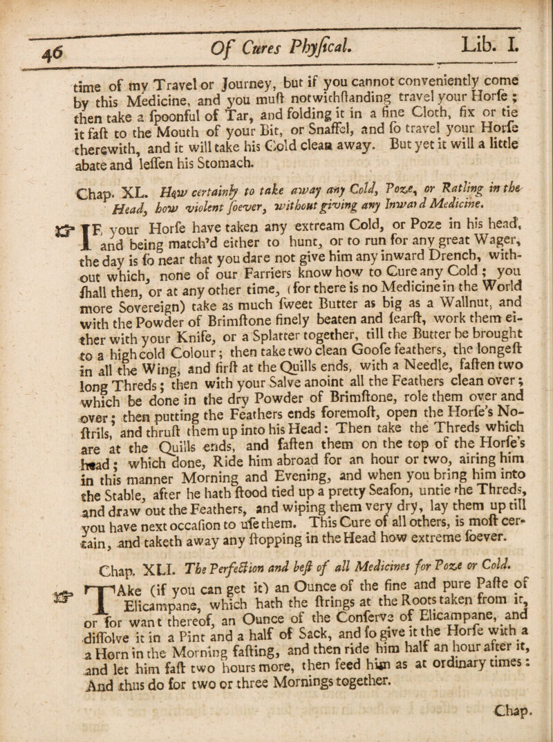 time of my Travel or Journey, but if you cannot conveniently come bv this Medicine, and you mud notwichllanding travel your Horfe; then take a fpoonful of Tar, and folding it in a fine Cloth, fix or tie it faft to the Mouth of your Bit, or Snaffcl, and fo travel your Horfe therewith, and it will take his Cold clean away. But yet it will a little abate and leffen his Stomach. Chap. XL. Unw certainly to take away any Cold, Poze, or Ratling in the- ' 1 Head, how violent foever, without giving any Inwaid Medicine. rTF, your Horfe have taken any extream Cold, or Poze in his head, 1 and being match’d either to hunt, or to run for any great Wager, the day is fo near that you dare not give him any inward Drench, with¬ out which, none of our Farriers knowhow to Cure any Cold ; you Jhall then, or at any other time, (for there is no Medicinein the World more Sovereign) take as much fweet Butter as big as a Wallnut, and with the Powder of Brimftone finely beaten and learft, work them ei¬ ther with your Knife, or a Splatter together, till the Butter be brought to a high cold Colour; then take two clean Goofe feathers, the longeft in all the Wing, and firft at the Quills ends, with a Needle, fallen two long Threds; then with your Salve anoint all the Feathers clean over; which be done in the dry Powder of Brimftone, role them over and over • then putting the Feathers ends foremoft, open the Horfe’s No- ltrils, andthruft them up into his Head: Then take the Threds which are at the Quills ends, and fallen them on the top of the Horfe’s h«ad; which done, Ride him abroad for an hour or two, airing him in this manner Aborning and Evening, and when you b,ing him into she Stable, after he hath Hood tied up a pretty Seafon, untie fire Threds, and draw out the Feathers, and wiping them very dry, lay them up till you have next occafion to ule them. This Cure of all others, is moll cer¬ tain, and taketh away any flopping in the Head how extreme foever. Chap. XLI. The Perfection and befi of all Medicines for Poze or Cold. TAke (if you can get it) an Ounce of the fine and pure Pafte of Elicampane, which hath the firings at the Roots taken from it or for wan t thereof, an Ounce of the Conferva of Elicampane, and diflblve it in a Pint and a half of Sack, and fo give it the Horfe with a a Horn in the Morning fading, and then ride him half an hour alter it, and let him faft two hours more, then feed him as at ordinary times: And thus do for two or three Mornings together.
