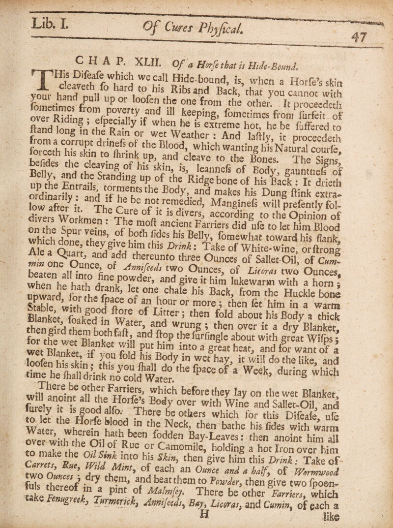 CHAP. XL1I. Of a Horfe that is HiJe-Bound. T'S-aSfotiS r\C?pi!- ’h“ * Horfe’s skin v^“„ .:jfV hard t0 b:s Ribs and Back, that you cannot with y m hand pUii up or loofen the one from the other. It proceed^ P^nd !o--a §« ^ : wi.en he is extreme hot, he be fyffered to r d lon& m fbe Rain or wet Weather : And laftlv it proceeded roiceth his skin to Ihnnk up, and cleave to the Bones. The Signs S K‘ !kh \ '“»neS of Body gauS UP he Entrail Bn ing Up, °ithf Rid§e bone of his ■ & drieth wdinarhv • and -fTfSthe Body,. and makes his Dung ftink extra. low after it. The r? ^ Ii°? r?m,Pdied> Manginefs will prefently fol- divers Workmen * Th^ 0^n!1 15 diVe^ according to the Opinion of on the Sour Si nfh T?/” u?n£p?rri®rs did ufe t0 Iet him Blood which done rhniro-, i ?tb ,des lls Belly, fomewhat toward his flank. Ale a On a rf T g1 e him this : Take of White-wine, orftrong »L on? Ou’nco „^,he;e';n'0 'h5? °f Sate Oil, of <22 beaten all inm fin nnjfee^ ‘wo Ounces, of Lieoras two Ounces. when he haT dSiPT^’ **£ §ive k him Mewarm with a horn l upward for Ldfn?’ he °ne, chate hls Back, from the Huckle bone Stable with onorf °l *c J1-0111*or more * then fit him in a warm Blanket fnh)ld d ™re °f Ll“er 5 then fold about his Body a thick theSi dS?m h,!lSter’,aid wrun§ i ‘ben over it a dry Blanket! for the u;I m both fall, and flop the furfingle about with great Wifps • ‘.n£o a Sr®at beat, and for warn of I loofen hhdkin . f d n15,,^ in wet hay, it will do the like, and Jfme ^ a W^> which win aSm r?J £hjcb before ‘bey lay on the wet Blanket, r™ , n^ f .5 ,?0rf^lBody over with Wine and Sallet-Oil, and to tT L if e ur°'j ?here be others which for this Difeale, life Watt wherein Kh b‘n tbej^eck’ then bathe his fides with warm ove witlTrh, n-lhi¥ pbeen f°dden Bay-Leaves: then anoint him all to mak“ £ Sf u Camomile, bolding a hot Iron over him Garrets Rue %ii L hfS Sh?> then Sive h5m ‘bis Drink • Take of two Ounces ’ Tli£ ’ °J,each,an ^d a half, of Wormwood fuk thpr^e • ^ ‘b®ms and beat them to Powder, then give two fpoen- Se£imra pint ,of Ther^ be other Farriers, which take Fenugreek, Turner,ek, Jnmjeeds, Bay, Lkom, and Cumin, of each a H ' / like