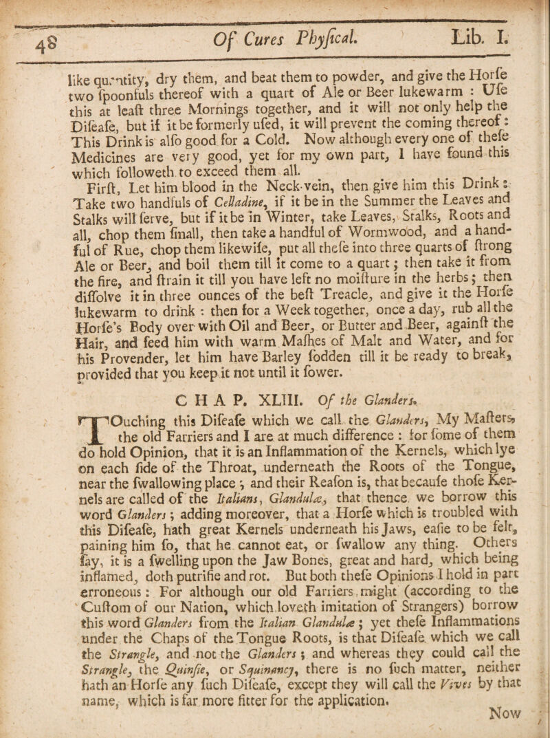 like quantity, dry them, and beat them to powder, and give the Horfe two fpoonfuls thereof with a quart of Ale or Beer lukewarm : Ufe this at leaft three Mornings together, and it will not only help the Difeafe, but if it be formerly ufed, it will prevent the coming thereof: This Drink is alfo good for a Cold. Now although every one of thefe Medicines are very good, yet for my own part, 1 have found this which followeth to'exceed them all. . . Firft, Let him blood in the Neck-vein, then give him this Drink :■ Take two handfuls of CeUadine, if it be in the Summer the Leaves and Stalks will ferve, but if it be in Winter, take Leaves, Stalks, Roots and all, chop them final!, then take a handful of Wormwood, and a hand¬ ful of Rue, chop them likewife, put all thefe into three quarts of ftrong Ale or Beer, and boil them till it come to a quart; then take it from the fire, and ftrain it till you have left no moifture in the herbs; then diffolve it in three ounces of the befi: Treacle, and give it the Horfe lukewarm to drink : then for a Week together, once a day, rub all the Horfe’s Body over with Oil and Beer, or Butter and Beer, againft the Hair, and feed him with warm Mafhes of Malt and Water, and for his Provender, let him have Barley fodden till it be ready to break* provided that you keep it not until it fower. CHAP. XLI1I. Of the Glanders» TOuching this Difeafe which we call the Glanders, My Maftersj the old Farriers and I are at much difference : tor fome of them do hold Opinion, that it is an Inflammation of the Kernels, whichlye on each fide of the Throat, underneath the Roots of the Tongue, near the fwallowing place ', and their Reafon is, that becaufe thofe Ker¬ nels are called of the Italians, Glandula# that thence, we borrow this word Glanders; adding moreover, that a Horfe which is troubled with this Difeafe, hath great Kernels underneath his Jaws, eafie to be felr, paining him fo, that he cannot eat, or (wallow any thing.. Others fay, it is a (welling upon the Jaw Bones, great and hard, which being inflamed, doth putrifie and rot. But both thefe Opinion* I held in part erroneous: For although our old Farriers might (according to the Cuftomof our Nation, which loveth imitation of Strangers) borrow this word Glanders from the Italian Glandule; yet thefe Inflammations under the Chaps of the Tongue Roots, is that Difeafe. which we call the Strangle, and not the Glanders; and whereas they could call the Strangle, the Qiunfie, or Squinancy, there is no Ibch matter, neither hath an Horfe any fuch Difeafe, except they will call the Vives by that name, which is far more fitter for the application. Now