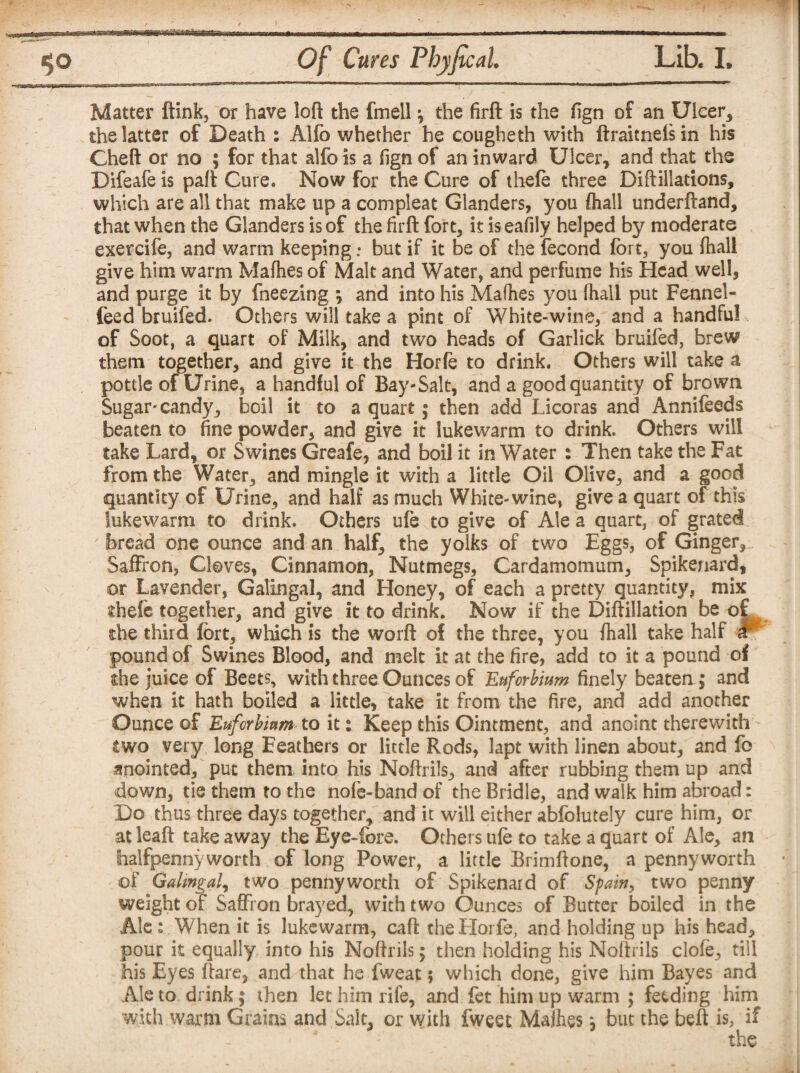 Matter ftink, or have loft the fmell \ the firft is the fign of an Ulcer, the latter of Death : Alfo whether he cougheth with ftraitnefsin his Cheft or no ; for that alfo is a fign of an inward Ulcer, and that the Bifeafe is paft Cure. Now for the Cure of thefe three Diftiiiations, which are all that make up a com pleat Glanders, you ftiall underftand, that when the Glanders is of the firft fort, it is eafily helped by moderate exercife, and warm keeping; but if it be of the fecond fort, you ftiall give him warm Mafhes of Malt and Water, and perfume his Head well, and purge it by fneezing ; and into his Mafhes you fhall put Fennel- feed bruifed. Others will take a pint of White-wine, and a handful of Soot, a quart of Milk, and two heads of Garlick bruifed, brew them together, and give it the Horfe to drink. Others will take a pottle of Urine, a handful of Bay-Salt, and a good quantity of brown Sugar* candy, boil it to a quart; then add Licoras and Annifeeds beaten to fine powder, and give it lukewarm to drink. Others will take Lard, or Swines Greafe, and boil it in Water : Then take the Fat from the Water, and mingle it with a little Oil Olive, and a good quantity of Urine, and half as much White-wine, give a quart of this lukewarm to drink. Others ufe to give of Ale a quart, of grated bread one ounce and an half, the yolks of two Eggs, of Ginger, Saffron, Cloves, Cinnamon, Nutmegs, Cardamomum, Spikenard, or Lavender, Galingal, and Honey, of each a pretty quantity, mix diefe together, and give it to drink. Now if the Diftillation be of the third fort, which is the worft of the three, you ftiall take half * pound of Swines Blood, and melt it at the fire, add to it a pound of the juice of Beets, with three Ounces of Enforbium finely beaten; and when it hath boiled a little, take it from the fire, and add another Ounce of Eufcrbinm to it: Keep this Ointment, and anoint therewith two very long Feathers or little Rods, lapt with linen about, and fo anointed, put them into his Noftrils, and after rubbing them up and down, tie them to the nofe-band of the Bridle, and walk him abroad: Bo thus three days together, and it will either abfoiutely cure him, or at leaft take away the Eye-fore. Others ufe to take a quart of Ale, an halfpennyworth of long Power, a little Brimftone, a pennyworth of Galingal, two pennyworth of Spikenard of Spain, two penny weight of Saffron brayed, with two Ounces of Butter boiled in the Ale: When it is lukewarm, caft the Horfe, and holding up his head, pour it equally into his Noftrils; then holding his Noftrils dole, till his Eyes flare, and that he fweat; which done, give him Bayes and Ale to drink; then let him rife, and fet him up warm ; feeding him with warm Grains and Sait, or with fweet Mafhes; but the befit is, if ' . the