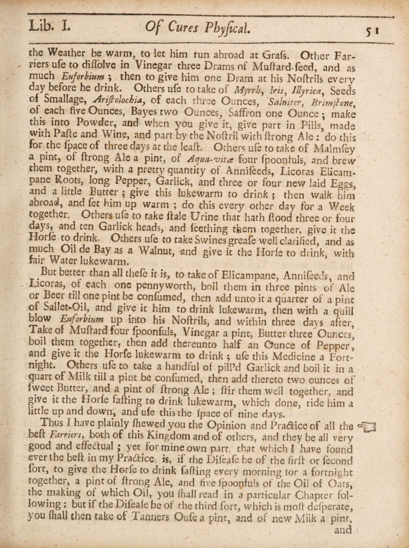 she Weather be warm, to let Him run abroad at Grafs, Other Far¬ riers ufe to diffolve in Vinegar three Drams of Muftard-feed, and as much Euforbiumy then to give him one Dram at his Noftrils every day before he drink. Others ufe to take of Myrrh, lrisy lllyrica, Seeds of Smallage, Ariftolochia, of each three Ounces, 'Salniter, Brim ft one, of each five Ounces, Bayes two Ounces, Saffron one Ounce; make this into Powder, and when you give it, give part in Pills, made with Pafte and Wine, and part by the Noftril with ftrong Ale : do this for thQ /pace of three days at the leaft. Others ufe to take of Malmfey a pint, of ffrong Ale a pint, of Aqua-vita four fpoonfuls, and brew them together, with a pretty quantity of Annsfeeds, Licoras Eiicam- pane Roots, long Pepper, Garlick, and three or four new laid Eggs and a little Butter; give this lukewarm to drink 5 then walk him abroad, and fet him up warm ; do this every other day for a Week together. Others ufe to take ftale Urine that hath flood three or four days, and ten Garlick heads, and (eething them together, give it the Hone to drink, Others ufe to take Swines greafe well clarified, and as much Oil de Bay as a Walnut, and give it the Horfe to drink, with fair Water lukewarm. But better than all thefe it is, to take of Elicampane, Annifeeds, and Licoias, of each . one pennyworth, boil them in three pints of Ale °r c t!^.oneP*nt: confumed, then add unto it a quarter of a pint of Sallet-Oil, and give it him to drink lukewarm, then with a quill blow Euforbium up into his Noftrils, and within three days after, Take of Muftard four fpoonfuls, Vinegar a pint, Butter three Ounces, boil theny together, then add thereunto half an Ounce of Pepper, it the Hoife lukewarm to drink \ ufe this Medicine a Fort' night. Others uib to take a handful of pill’d Garlick and boil it in a quart of Mils till a pint be confumed, then add thereto two ounces of iweet Butter^ and a pint of ftrong Ale ; ftir them well together, and give it the riorie faffing to drink lukewarm, which done, ride him a little up and down, and ufe this the* fpace of nine days. Thus I have plainly /hewed you the Opinion and Pra&ice of all the beft Farriers, both of this Kingdom and of others, and they be all very good and effectual | yet for mine own part, that which ! have found evei the beft in my Practice, is, if the Di/eale be of the firft or fecond fort, to give the Horfe to drink faffing every morning tor a fortnight together, a pint of ftrong Ale, and five fpoonfuls of the Oil of Oats, the making of which Oil, you /hall read in a particular Chapter fol¬ lowing : but if the Difea/e be of the third fort, which is moll defperate, you shall then take, of Tanners Oufe a pint, and , of new Milk a pint, and j