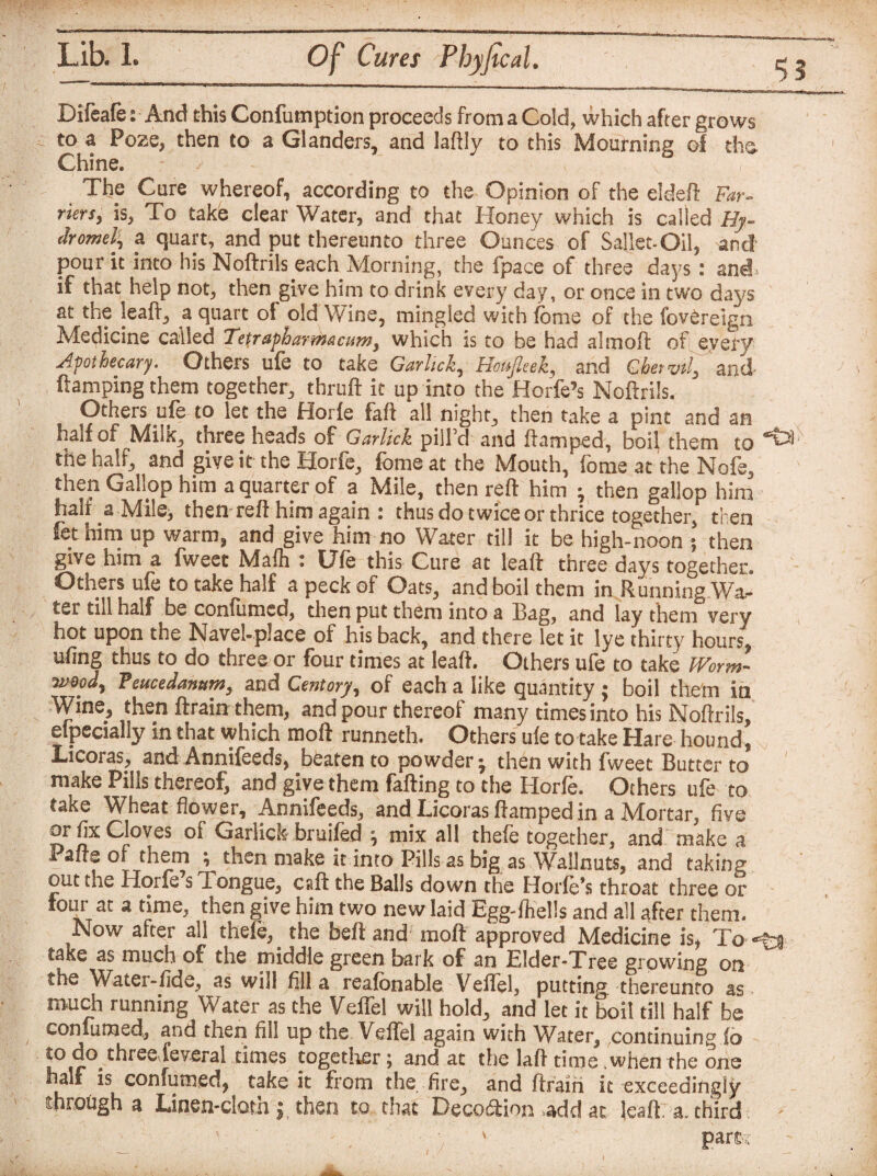 55 Difeafe: And this Confumption proceeds from a Cold, which after grows to a Poze, then to a Glanders, and laftly to this Mourning of the, Chine. - ' , The Cure whereof, according to the Opinion of the eldeft Far¬ riers, is, To take clear Water, and that Honey which is called Hy- dromel, a quart, and put thereunto three Ounces of Sallet-Oil, and pour it into his Noftrils each Morning, the fpace of three days: and. if that help not, then give him to drink every day, or once in two days at the leaft, a quart of old Wine, mingled with feme of the fovereign Medicine called Tetrapharmacum, which is to be had almoft of, every apothecary. Others ufe to take Garhck, Hotpek, and Chervil, and ftamping them together, thruft it up into the Horfe’s Noftrils. Others ufe to let the Horfe faft all night, then take a pint and an half of Milk, three heads of Gar lick pill’d and ftamped, boil them to the half, and give it the Horfe, fbme at the Mouth, fome at the Nofe, then Gallop him a quarter of a Mile, then reft him • then gallop him half a Mile, then reft him again : thus do twice or thrice together, then fet him up warm, and give him no Water till it be high-noon ; then give him a fweet Mafh : Ufe this Cure at leaft three days together. Others ufe to take half a peck of Oats, and boil them in Running Wa¬ ter till half be confumed, then put them into a Bag, and lay them very hot upon the Navel-place of his back, and there let it lye thirty hours, ufing thus to do three or four times at leaft. Others ufe to take Worm¬ wood, Veucedanttm, and Cent ory, of each a like quantity ; boil them ia Wine, then ftrain them, and pour thereof many times into his Noftrils, elpecially in that which raoft runneth. Others ufe to take Hare hound, Licoras, and Annifeeds, beaten to powder* then with fweet Butter to make Pills thereof, and give them failing to the Horfe. Others ufe to take Wheat flower, Annifeeds, and Licoras ftamped in a JVtortar, five or fix Cloves of Gariick bruifed } mix all thefe together, and make a Paire of them ; then make it into Pills as big as WaIJnuts, and taking out die Horfe s .Tongue, call the Balls down the Horfe’s throat three or lour at a time, then give him two new laid Egg-ftells and all after them. Now after all thefe,. the beft andf raoft approved Medicine is, To -t* take as much of the middle green bark of an Elder-Tree growing on the Water-fide, as will fill a reafbnable Veffel, putting, thereunto as ranch running Water as the Veffel will hold., and let it boil till half be confumed, and then fill up the Veffel again with Water, continuing fo to do threafeveral times together; and at the laft time when the one half is confumed, take it from the fire, and ftrain it exceedingly through a Linen-cloth j then to that Deco&ion .add at leaft a. third ' part?