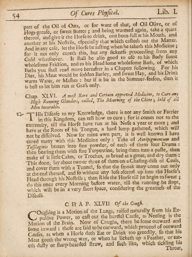 $4 Of Cures Phyfical. part-of the Oil of Oats, or for want of that, of Oil Olive, or or Hogs-greafe, or fweet Butter; and being warmed again, take a quart thereof, and give it the Horfe to drink, one horn-full at his Mouth, and another at his Noftrils, efpecialiy that which cafteth out the Matter. And in any cafe, let the Horfe be rafting when he taketh this Medicine ; for it not only curech this, but any ficknefs proceeding from any Cold whatfoever. It fhall be alio good to ufe to his Body feme wholefome Fridion, and to his Head lome wholefome Bath, o. which Baths you fhall read more hereafter in a Chapter following. For his Diet, his Meat would be fodden Barley, and fweet Hay, and his Drink warm Water, or Mafhes : but if it be in the Summer-feafon, then it is beft to let him run at Grals only. Chap XLVI. A mojt Rare and Certain approved Medicine, to Cure any High Running Glanders, called, The Mourning of the Chine held of all Men incurable• S3* THis Difeafe to my Knowledge, there is not any Smith or Farrier I in this Kingdom, can tell how to cure ; for it comes not to the extremity, till the Horfe have run at his Nofe a year or more ; and have at the Roots of his Tongue, a hard lump gathered, which will not be diffolved. Now for mine own part, it is well known I have cured many with this Medicine only : Take of Auripigmentum and TufTtlaems beaten into fine powder, of each of them four Drams : then beating them with fine Turpentine, bring them into a pafte, then make of it little Cakes, or Troches, as broad as a groat, and dry them : This done layabout two or three of them on a Chahng-dilh ot Coals, and cover them with a Tunnel, fo that the fmoak may come out only at the end thereof, and fo without any lofs afcend up into the Horle s Head through his Noftrils; then Ride the Horfe till he begin to iweat ; do this once every Morning before water, till the running be ftopt, which will be in a very fhort (pace, confidering the greatneis of the Difeafe. C HA P. XLVI I Of the Cough. COiHiing is a Motion of the Lungs, raifed naturally from his Ex- pulfive Power, to caff out the hurtful Caufe, as Neefing is the Motion of the Brain. Now of Coughs, there be fome outward and feme inward : thofe are faid to be outward, which proceed of outward Caufes as when a Horfe doth Eat or Drink too greedily, fo that his Meat goeth the wrong way, or when he licketh up a Feather, or eat* eth dully or fharp-bearded ftraw, and fuch like, which tickling his