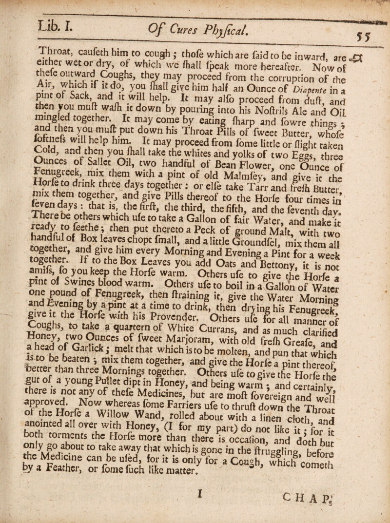 / Lib. I. Of Cures Phyfical. 55 Throat, caufeth him to cough ; thofe which are fa id to be inward, are eit er wet or dry, of which we /hall /peak more hereafter. Now of thele outward Coughs, they may proceed from the corruption of the Air, which if it do, you /hall give him half an Ounce of Diaper,te in a pint of Sack and it will help. It may alfo proceed from dull, and then you mud wa/h it down by pouring into his Noflrils Ale and Oil mingled together. It may come by eating /harp and fowre things and then you mull put down his Throat Pills of fweet Butter, whofe fofcnefs will help him. It may proceed from fome little or /light taken Cold, and then you/hall take the whites and yolks of two Eg%, three Ounces of Sailer Oil, two handful of Bean Flower, one Ounce of Fenugreek, mix them with a pint of old Malm/ey, and give it the Horfe to drink three days together: or elfe take Tarr and fre/h Butter mix them together, and give Pills thereof to the Horfe four times in Vthat u- ‘he,firft» the third> ^e fifth, and the feventh dan There be others which ufe to take a Gallon of fair Water, and make'it ready to feethe•, then put thereto a Peck of ground Malt with two handful of Box leaves chopt final!, and a little Groundfel, mix them all together, and give him every Morning and Evening a Pint for a week together. If to the Box Leaves you add Oats and Bettony, itTnot amifs, fo you keep the Horfe warm. Others ufe to give the Horfe a pint of Swines blood warm. Others ufe to boil in a8Gallon of Water one pound of Femjgreek, then Braining it, give the Water Morning and Evening by a pint at a time to drink, then drying his Fenugreek8 give it the Horfe with his Provender. Others ufe for all maEof Coughs, to take a quartern of White Currans, and as much clarified Honey, two Ounces of fweet Marjoram, with old fre/h Greafe and - ea, °, ^aihck j melt that which is to be molten, and pun that which as to be beaten •, mix them together, and give the Horfe a pint thereof better than three Mornings together. Others ufe to give the Horfe rhe gut of a young Pullet dipt in Honey, and being w^ and certafnt there ,s not any of thefe Medicines, but are moll foverelgn and S approved. Now whereas fome Farriers ufe to thruft dow/the Throat ?°n* 3 Wl.1!°w„Wand, roHed about with a linen cloth and anointed all over with Honey, (I for my part) do not like it • for ,V both torments the Horfe more than there is occafion, and doth but foey\lP°rt?0Ut t0 CauC 3r7 tiiat.whichis gone in the Draggling, before the Medicine can be ufed, for it is only for a Cou°h whirh ^ i by a Feather, or fome fuch like matter: ' * ’ Whlch Cometh I c H A p;