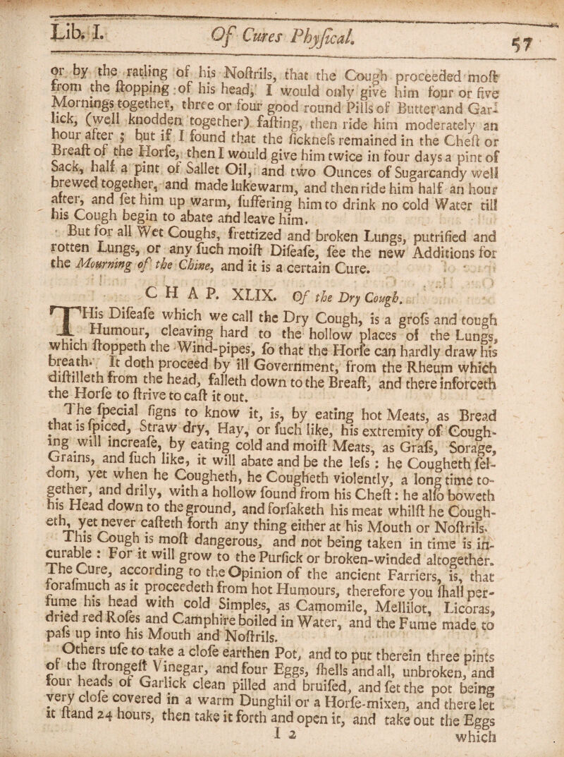 01^ by the_ ratling or his Noftrils, that the Gough proceeded moll |rom the flopping of his head* I would only give him four or five Mornings together, three or four good round Pills of Butter-and Gar- hek^ (well knoddjn together) falling, then ride him moderately m hour after ; but if I found that the ficknefs remained in the Cheft or Breait or, the Horfe^ then I would give him twice in four days a pint of SacK, half a pint oi Sallet Oil, and two Ounces of Sugarcandy well brewed together, and made lukewarm, and then ride him half an hour alter, and let mm up warm, fuffering him to drink no cold Water till his Cough begin to abate and leave him. But for all Wet Coughs, frettized and broken Lungs, putrified and rotten Lungs, or any fuch moift Difeafe, fee the new Additions for the Mourning of the Chine, and it is a certain Cure. ? i CHAP. XLIX. Of the Dry Cough. THis Difeafe which we call the Dry Cough, is a grofs and tough Humour, cleaving hard to the hollow places of the Lungs* which ftoppeth the Wind-pipes, fo that the Horfe can hardly draw his 11 ’ c • , Pfoceed by ill Government, from the Rheum which l r r r romnthe bead, falleth down to the Breaft, and there inforceth the Horfe to ftrive to caft it out. 1 he fpecial figns to know it, is, by eating hot Meats, as Bread that is Ipiced, Straw dry. Hay, or fuch like, his extremity of Gough* mg will increafe, by eating cold and moift Meats, as Grafs, Sorage, Grains, and fuch like, it will abate and be the lefs: he Cougheth fel- uom, yet when he Cougheth, he Cougheth violently, a long time to- gethei, and drily, with a hollow found from his Cheft: he alfo boweth his Head down to the ground, and forfaketh his meat whilft he Cough* t Xet ™^er cafteth forth any thing either at his Mouth or Noftrill Ins Cough is mod dangerous,, and not being taken in time is in- curable : For it will grow to the Purfick or broken-winded altogether. The Cure, according to the Opinion of the ancient Farriers, is, that ioraimuch as it proceeded! from hot Humours, therefore you ihall per- fume his nead with cold Simples, as Camomile, MeJlilot, Licoras, dried red Roles and Camphire boiled in Water, and the Fume made to pals up into his Mouth and Noftrils. Others ufe to take a clofe earthen Pot, and to put therein three pints of the ftrongeft Vinegar, and four Eggs, fhells and all, unbroken, and lorn heads of Garhck clean pilled and bruifed, and fet the pot being very clofe covered in a warm Dunghil or a Horfe-mixen, and there let it itand 24 hours, then take it forth and open it, and take out the Eggs