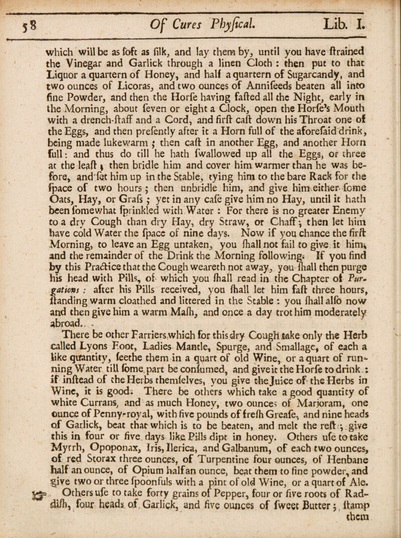 which will be as loft as filk, and lay them by., until you have (trained the Vinegar and Garlick through a linen Cloth : then put to that Liquor a quartern of Honey, and half a quartern of Sugarcandy, and two ounces of Licoras, and two ounces of Annifeeds beaten all into fine Powder, and then the Horfe having faded all the Night, early in the Morning, about feven or eight a Clock, open the Horfe’s Mouth with a drench-ftaff and a Cord, and fird cad down his Throat one of the Eggs, and then prefently after it a Horn full of the aforefaid drink, being made lukewarm ; then cad in another Egg, and another Horn full: and thus do till he hath fwallowed up all the Eggs, or three at the lead 1 then bridle him and cover him warmer than he was be¬ fore, and let him up in the Stable, tying him to the bare Rack for the fpace of two hours ; then unbridle him, and give him either feme Oats, Hay, or Grafs; yet in any cafe give him no Hay, until it hath beenfomewhat fprinkled with Water: For there is no greater Enemy to a dry Cough than dry Hay, dry Straw, or Chaff; then let him have cold Water the fpacc of nine days. Now if you chance the fir ft Morning, to leave an Egg untaken, you fhall not fail to give it him* and the remainder of the Drink the Morning following* If you find by this Pra&ice that the Cough weareth not away, you fhall then purge his head with Pills, of which you fhall read in the Chapter oi Par- gatiovs : after his Pills received, you fhall let him faft three hours, Handing warm cloathed and littered in the Stable : you fhall alfo now and then give him a warm Mafh, and once a day trot him moderately abroad., - There be other Farrierswhich for this dry Cough take only the Herb called Lyons Foot, Ladies Mantle, Spurge, and Smallage, of each a like quantity, feethe them in a quart of old Wine, or a quart of run^- ning Water till (ome part be conlumed, and give it the Horfe to drink : if inftead of the Herbs themlelves, you give the Juice of the Herbs in Wine, it is good; There be others which take a good quantity of white Currans, and as much Honey, two ounces of Marjoram, one ounce of Penny-royal, with five pounds of frefh Greafe, and nine heads of Garlick, beat that which is to be beaten, and melt the reft y give this in four or five days like Pills dipt in honey. Others ufetotake Myrrh, Opoponax, Iris, Uerica, and Galbanum, of each two ounces, of red Storax three ounces, of Turpentine four ounces, of Henbane half an ounce, of Opium half an ounce, beat them to fine powder, and §ive two or three fpoonfuls with a pint of old Wine, or a quart of Ale. jjja ^ Others ufe to take forty grains of Pepper, four or five roots of Rad- di/h, four heads of, Garlick, and five ounces of fweec Butter; ((tamp them