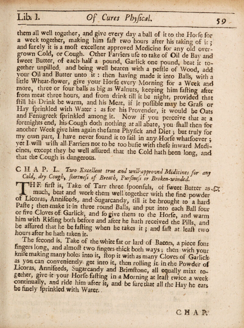 59 - them all well together, and give every day a ball of it to the Horfe for a week together, making him faft two hours after his taking of it • and furely it is a moll excellent approved Medicine for any old over¬ grown Cold, or Cough. Other Farriers ufe to take of Oil de Bay and iweet Butter, of each-half a pound, Garlick one pound, beat it to¬ gether unpilled, and being well beaten with a peftle of Wood, add your Oil and Butter unto it : then having made it into Balls, with a little Wheat-flower, give your Horfe every Morning for a Week and more, three or four balls as big as Walnuts, keeping him falling after from meat three hours, and from drink till it be night, provided that flill his Drink be warm, and his Meat, if it pofiiblemay be Grafs or Hay fprinkled with Water : as for his Provender, it would be Oats and Fenugreek fprinkled among it. Now if you perceive that at a fortnights end, his Cough doth nothing at all abate, you /hall then for another Week give him again the fame Phyfick and Diet; but truly for my own part, I have never found it to fail in any Horfe whatfoever ; yeti will wilh all Farriers not to be too bufie with thefe inward Medi¬ cines, except they be well allured that the Cold hath been long, and that die Cough is dangerous.  C H A P. L. Two Excellent true and well-approved Medicines for any Coldr. dry Coughr fhortnefs of Breath, Bur finefs or Brokcn-windU THE fiift is, Taka of Tarr three fpoonfuls, of fwcet Butter as^Cc . much, beat and work- them well,together with the fine powder ot Cicoras, Anmfeeds.,. and Sugarcandy, till it be .brought to a hard Paffej then niake itdn three round Sail* and put into each Ball four or five Cbves of: Garlick, and 16 give them to the Horfe, and warm him with Riding both before and after he hath received the Pills and be allured that he befalling when he takes it j and faft at. leaft two hours after he hath taken it. The fecond is. Take of the white fat or lard of B acorn, apiece four fingers long, and aim oft two fingers thick both wavs; then wkh your knne making many holes into it, flop it with as many Cloves of Garlick? as you can conveniently, get into itt then rolling it. in the Powder of Ticoras, Annifeeds, Sugarcandy and Bdmftone, all equally mixt to¬ gether, give it your Horfe fading in a Morning at leaft twice a week continually, and ride him after it, and be fare that all the Hay he ears fee finely Ipnnkled with. Water..