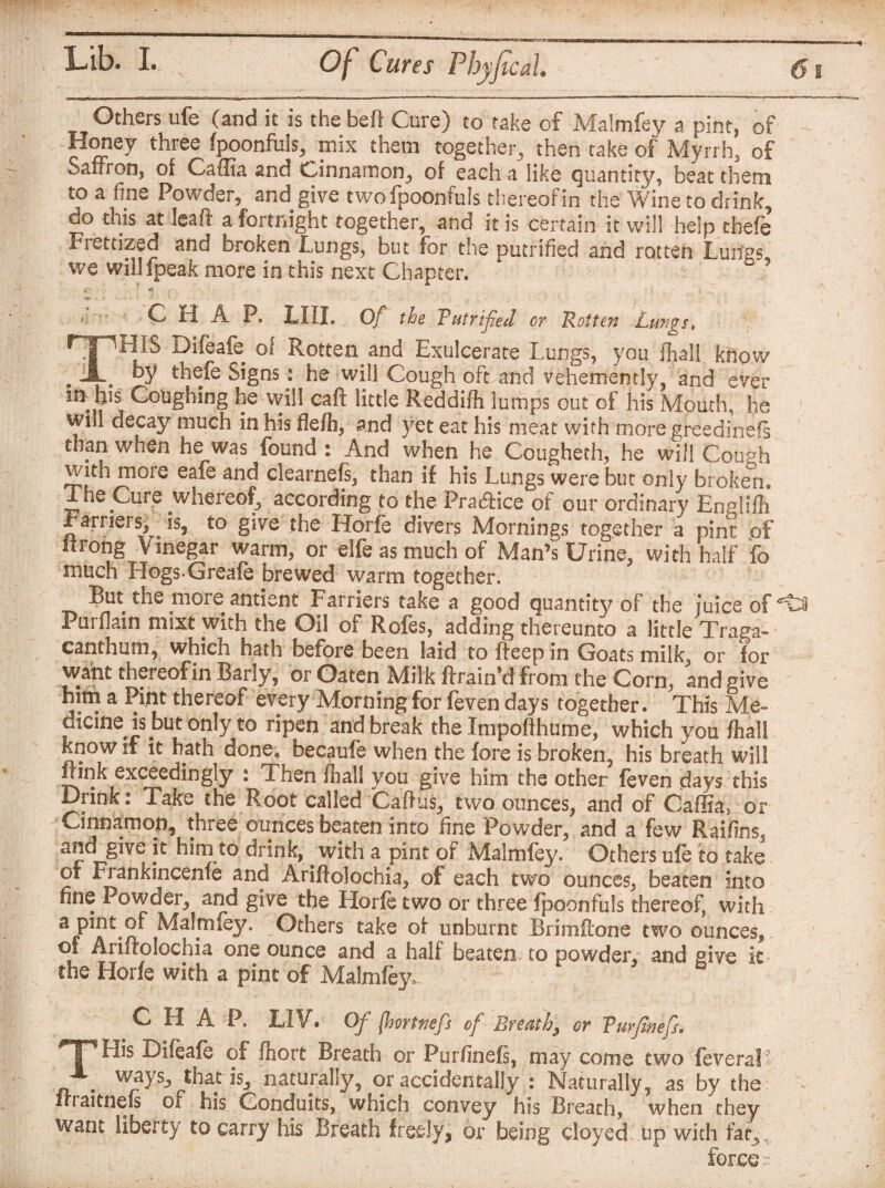 Others life (and it is the bed Cure) to take of Malmfey a pint, of Honey three fpoonfuis, mix them together, then take of Myrrh, of Saffron, of Caffia and Cinnamon, of each a like quantity, beat them to a fine Powder, and give twofpoonfuls thereof in the Wine to drink, do this at leaft a fortnight together, and it is certain it will help thefe Fretdzed and broken Lungs, but for the putrified and rotten Lurfgs we willfpeak more in this next Chapter. CHAP. LIII. Of the Tutrified or Rotten Lungs, ryWii.S Difeafe of Rotten and Exulcerate Lungs, you Ihall know . by thefe Signs: he will Cough oft and vehemently, and ever m yi s Coughing he will caff little Reddifh lumps out of his Mouth, he will decay much in his fle/h, and yet eat his meat with more greedinefs than when he was found : And when he Cougheth, he will Gough with more eafe and clearnefs, than if his Lungs were but only broken. The Cure whereof, according to the Practice of our ordinary Englifh Earners, '-is, to give the Horfe divers Mornings together a pint of iirong Vinegar warm, or elfe as much of Man’s Urine, with half fo much Hogs Greafe brewed warm together. But the moreantient Farriers take a good quantity of the juice of Purflain mixt with the Oil of Rofes, adding thereunto a little Traga- canthum, which hath before been laid to ffeepin Goats milk, or for want thereof in Early, or Oaten Milk ftrain’d from the Corn, and nive a ^nt thereof every Morning for feven days together . This Me- cicine is but only to ripen and break the Impoflhume, which you fliall know if it hath done, beeaufe when the fore is broken, his breath will Link exceedingly : Then fliall you give him the other feven days this Drink: Take the Root called Caftus, two ounces, and of Caffia, or Cinnamon, three ounces beaten into fine Powder, and a few Raifinss and give jt him to drink, with a pint of Malmfey. Others ufe to take of Frankincenfe and Ariftolochia, of each two ounces, beaten into fine Powder, and give the Horfe two or three fpoonfuls thereof with ap^tof Malmfey. Others take of unburnt Brimilone two ounces, of Aiifrolochia one ounce and a half beaten to powder,* and give it the Horfe with a pint of Malmfey. C H A P. LI V. Of flmtnefs of Breathy or Vurfinefs* His Difeafe of fhort Breath or Purfinefs, may come two feveral . ways, that is, naturally, or accidentally : Naturally, as by the ffraitnefs of his Conduits, which convey his Breath, when they want liberty to carry his Breath freely, or being cloyed up with fat., force r