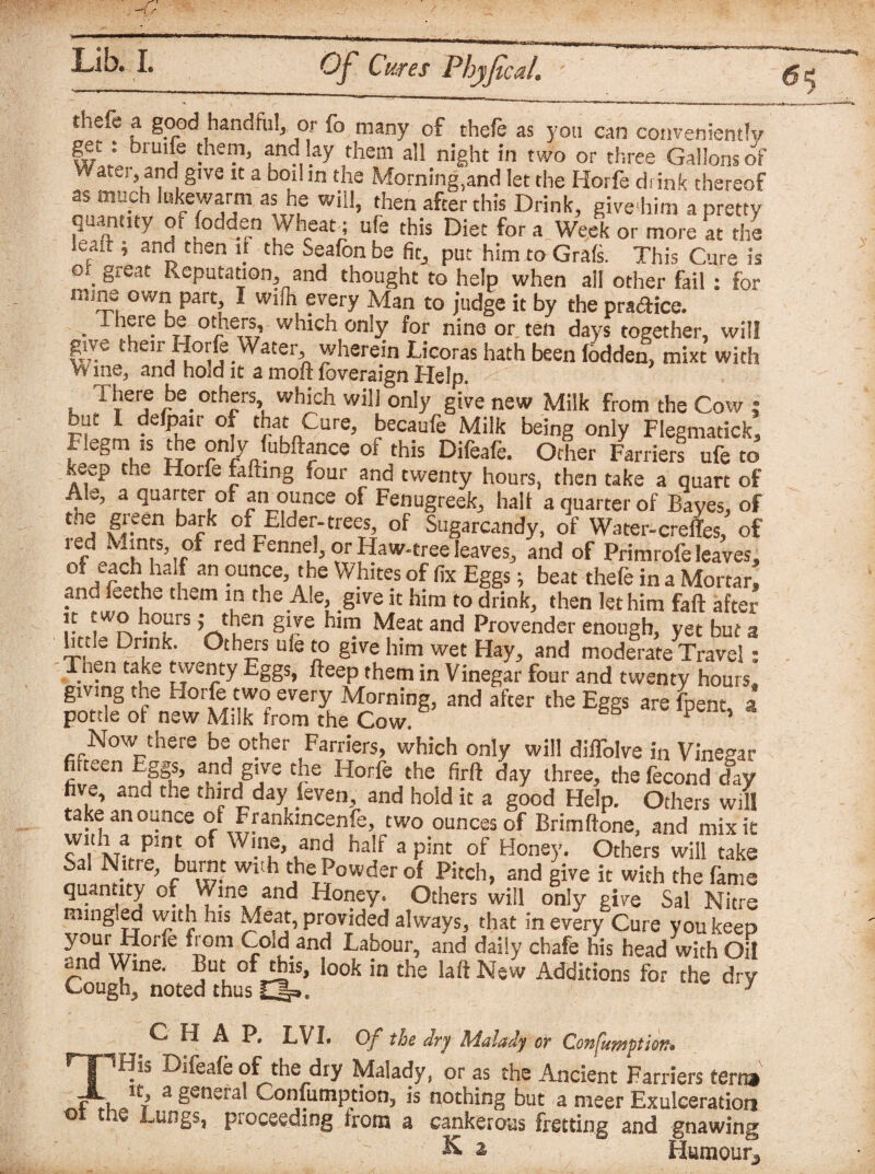 thefe a good hand fill, or To many of thefe as you can conveniently get; bruife them, and lay them all night in two or three Gallons of rater, and give it a boil in the Morning,and let the Horfe drink thereof as much lukewarm as he will, then after this Drink, give him a pretty quantity o. fodden Wheat; ufe this Diet for a Week or more at the p, and then if the Seafon be fitA put him to Grafs. This Cure is 9. §reat R-epatation, and thought to help when all other fail: for mine own part, I wiin every Man to judge it by thepra&ice. I here be others, which only for nine or ten days together, will give their Horfe Water wherein Licoras hath been fodden, mixt with W me, and hold it a moll foveraign Help. There be others, which will only give new Milk from the Cow ; but I defpair of that Cure, becaufe Milk being only Flegmadck, Flegm is the only fubftance of this Difeafe. Other Farriers ufe to seep the Horfe rafting four and twenty hours, then take a quart of Ale, a quarter of an ounce of Fenugreek, half a quarter of Bayes, of the green bark of Elder-trees, of Sugarcandy, of Water-creiTes, of red Mints of red Fennel, or Haw-tree leaves, and of Primrofe leaves, of each half an ounce, the Whites of fix Eggs; beat thefe in a Mortar! and feethe them in the Ale, give it him to drink, then let him fall after it two hours J then give him Meat and Provender enough, yet but a httle Drink. Others ule to give him wet Hay, and moderate Travel: Tnen take twenty Eggs, fleep them in Vinegar four and twenty hours, giving the Horfe two every Morning, and after the Eggs are fpent ? pottle of new Milk from the Cow. P ’ Now-there be other Farriers, which only will difTolve in Vinegar fi.teen Eggs, and give the Horfe the firft day three, the fecond day hve, and the third day leven, and hold it a good Help. Others will take an ounce of Frankincenfe, two ounces of Brimftone, and mixic Sa1 Nitre, burnt with the Powder of Pitch, and give it with the fame quantity of Wine and Honey. Others will only give Sal Nitre mingled with his Meat, provided always, that in every Cure you keep yTnr £ fl°m <F°^.and labour, and daily chafe his head with Oil and Wine, But of this, look in the laft New Additions for the dry Cough, noted thus Qp. y CHAP, LVI. Of the dry Malady or Confumption» His Difeafe of the dry Malady, or as the Ancient Farriers tern* It. 3. PGHer.'ll - r~> « r—, ’ 3 general Confumption, is nothing but a nieer Exulceration o t e Lungs, pi acceding from a cankerous fretting and gnawing Humour,,