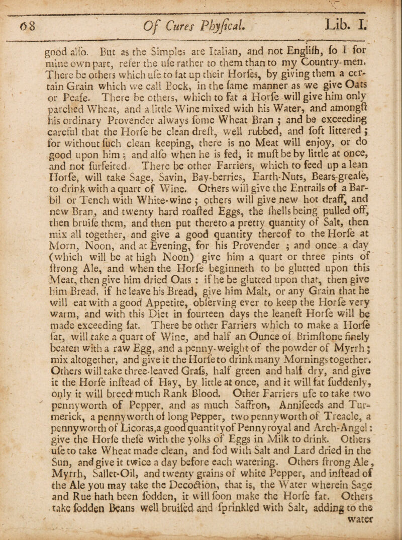 good aifo. Euc as the Simples are Italian, and not Englifh, fo I for mine own part, refer the ufe rather to them than to my Country*men. There be others which ufe to fat up their Horfes, by giving them a cer¬ tain Grain which we call Eock, in the fame manner as we give Oats or Peafe. There be others, which to fat a Horfe will give him only parched Wheat, and a little Wine mixed with his Water, and amongft his ordinary Provender always fome Wheat Bran ; and be exceeding careful that the Horfe be clean dreft, well rubbed, and foft littered ; for without fuch clean keeping, there is no Meat will enjoy, or do good upon him } and alfo when he is fed, it mu ft be by little at once, and not forfeited. There be other Farriers, which to feed up a lean Horfe, will take Sage, Savin, Bay-berries, Earth-Nuts, Bears-greale, to drink with a quart of Wine. Others wiil give the Entrails of a Bar- bil or Tench with White-wine ; others will give new hot draff, and new Bran, and twenty hard roafted Eggs, the fhells being pulled off, then bruiie them, and then put thereto a pretty quantity of Salt, then mix all together, and give a good quantity thereof to the Horfe at Morn, Noon, and at Evening, for his Provender ; and once a day (which will be at high Noon) give him a quart or three pints of ftrong Ale, and when the Horfe beginneth to be glutted upon this Meat, then give him dried Oats : if he be glutted upon that, then give him Bread, if he leave his Bread, give him Malt, or any Grain that he will eat with a good Appetite, obferving ever to keep the Horfe very warm, and with this Diet in fourteen days the Jeaneft Horfe will be made exceeding fat. There be other Farriers which to make a Horfe fat, will take a quart of Wine, and half an Ounce of Brimftone finely beaten with a raw Egg, and a penny-weight of the powder of Myrrh; mix altogether, and give it the Horfe to drink many Mornings together. Others will take three-leaved Grafs, half green and half dry, and give it the Horfe inftead of Hay, by little at once, and it will fat fuddenly, only it will breed much Rank Blood. Other Farriers ufe to take two pennyworth of Pepper, and as much Saffron, Annifeeds and Tur- merick, a penny worth of long Pepper, two pennyworth of Treacle, a pennyworth of Licoras,a good quantityof Pennyroyal and Arch-Angel: give the Horfe thefe with the yolks of Eggs in Milk to drink. Others ufe to take Wheat made clean, and fod with Salt and Lard dried in the Sun, and give it twice a day before each watering. Others ftrong Ale, Myrrh, Salkt-Oil, and twenty grains of white Pepper, and inftead of the Ale you may take the Decocftion, that is, the Water wherein Sage and Rue hath been fodden, it willfbon make the Horfe fat. Others take fodden Beans well bruifed and fprinkled with Salt, adding to the water