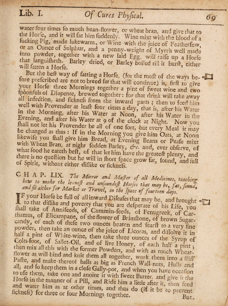 wafer tour times to mucn bean-flower, or wheat bran, and give that to fv'°TP and a W,l] far hlm fuddenly- Wine mixc with the blood of a nr .!fS<4 !g mrdc u^arm or Wine with the juice of Featherfevv, or an Ounce of Sulphur, and a penny-weight of Myrrh well made into powder, together with a new laid Egg, will raife up a Horfe Sli foten Horfe. Y ^ °r Bar!ey bo5!ed til! k bu^ either But the beft way of fatting a Horfe, (for the moil of the ways be- foie piefcribed are not to breed fat that will continue) is, firft to pive Snfuls°rfep-ree Mo^nir,gs together a pint of fweet wine and mo -IMnfM DiaPire? brer6d t0gether: for that ^fok will take away f ninand ^knefs from the inward parts ; then to feed him well with Provender at leaft four times a day. that is. after his WaS m the Morning, after his Water at Noon, after taWater in Evening and alter his Water at 9 of the clock at Night. Now you /hall not let his Provender be all of one tort, but every Meal it mav hLwitoSvouaSlhlTa-vI/|i-n thR M?rnin?-yoa 8ive him Oats, at Noon uKewiie you lhall give him Bread, at Evening Beans or Peafe mint :^ atnighf /odden Barley, &l and, ever cbferve, of . '. 0 be eateth beff, of that let him have the greateft plenty and there is no queflion but he will in fhort fpace grow fat, found and fob of Spirit, without either diflike or ficknefs, * C H A P. LIX. The Mirror and Matter of all Medicines teaching how to make the lernefi and unfoundefi Horfes that may be, fat found and fit either for Market or Travel, m the fpL of fourteen jJy,.’J * tnthL^ambe 0f a11 inward Difeafesthat may be, and brought 1 foal take of^A^T Povejrt>’^hat >'oa are defperate of his Life, f0u U fh!m„c of Ann,feeds, of Cummin-feeds, of Fenugreek, of Car cmdv ’ofefrt3 f Pnnr’ of theflowerof Brimftone, of brown Sugar- howJA th b ,°f thefe two °unces beaten and fear ft to a very fine half a n’int of wtv °f theBliceof Scorns, and diffblve it in A , -P ‘ _ Wjute-wine, then take three ounces of the Svrun of Colts-foot,, of Sailet-Oil, and of live Honey, of each -halfTofnt then mix all this with the former Powders, and with as much Wheat’ flower as will bind and knit them all together, work them into a £ Pafte, and make thereof balls as big as French Wall nuts Hull M a,, and to keep them in a clofe Gally-pot, and when you have occ^fion toufo them, take one and anoint it with fweet Butter, and give h the Horfe m the manner of a Pill, and Ride him a little after it K feed and water him as at other times, and thus do (if it te to present flci.ae/s) for three or tour Mornings together, 1 Bur