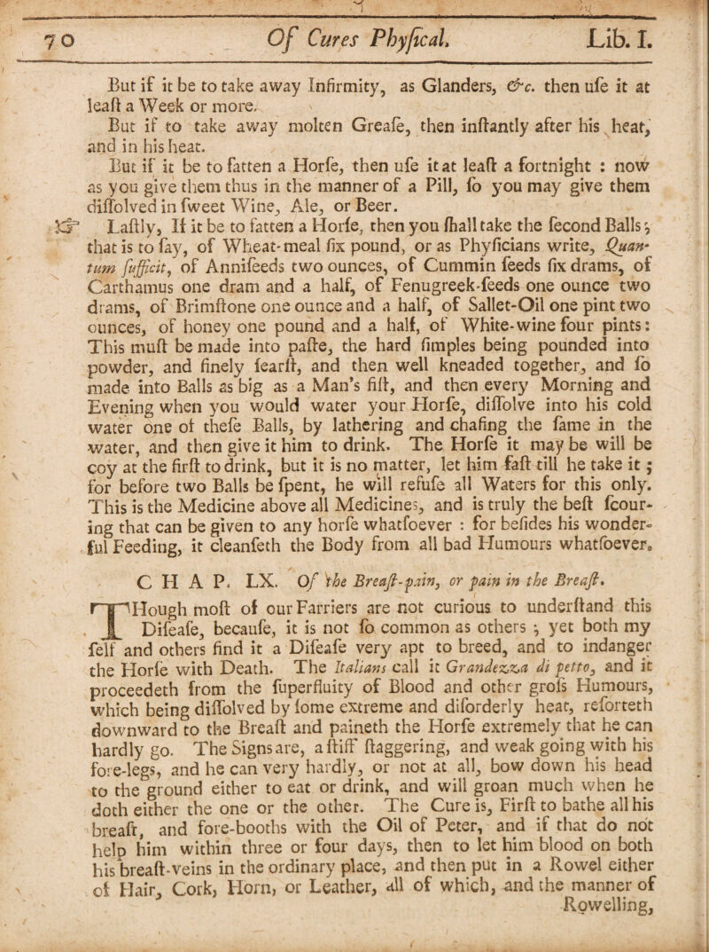 But if it be to take away Infirmity, as Glanders, &c. then ufe it at leaf! a Week or more. But if to take away molten Greafe, then inftantly after his heat, and in his heat. But if it be to fatten a Horfe, then ufe it at leaft a fortnight : now as you give them thus in the manner of a Pill, fo you may give them diffolved in fweet Wine, Ale, or Beer. £5* LaftSy, If it be to fatten a Horfe, then you fhall take the fecond Balls that is to fay, of Wheat-meal fix pound, or as Phyficians write, Quan* turn ftfficit, of Annifeeds two ounces, of Cummin feeds fix drams, of Carthamus one dram and a half, of Fenugreek-feeds one ounce two drams, of Brimftone one ounce and a half, of Sallet-Oil one pint two ounces, of honey one pound and a half, of White*wine four pints: This mud be made into pafte, the hard fimples being pounded into powder, and finely fearlt, and then well kneaded together, and fo made- into Balls as big as a Man’s fiit, and then every Morning and Evening when you would water your Horfe, diflolve into his cold water one of thefe Balls, by lathering and chafing the fame in the water, and then give it him to drink. The Horfe it may be will be coy at the firft to drink, but it is no matter, let him fail till he take it; for before two Balls be fpent, he will refufe all Waters for this only. This is the Medicine above all Medicines, and is truly the beft fcour- ing that can be given to any horfe whatfoever : for befides his wonder- , ful Feeding, it cleanfeth the Body from all bad Humours whatfoevers CHAP. LX. Of \he Breaft-fain, or pain in the Breaft. mHough moft of our Farriers are not curious to underftand this I Difeafe, becaufe, it is not fo common as others , yet both my fell and others find it a Difeafe very apt to breed, and to indanger the Horfe with Death. The Italians call it Grandezz>a di petto3 and it proceedeth from the fuperfluity of Blood and other grois Humours, which being diffolved by fome extreme and diforderiy heat, reforteth downward to the Breaft and paineth the Florfe extremely that he can hardly go. The Signs are, aftiff ftaggering, and weak going with his fore-legs, and he can very hardly, or not at all, bow down his head to the ground either to eat or drink, and will groan much when he doth either the one or the other. The Cure is, Firft to bathe all his breaft, and fore-booths with the Oil of Peter, and if that do not help him within three or four days, then to let him blood on both his breaft-veins in the ordinary place, and then put in a Rowel either of Hair, Cork, Horn, or Leather, all of which, and the manner of Rovvelling,