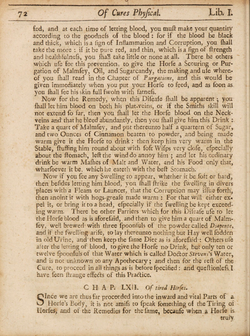 fed, and at each time of letting blood, you muft make your quantity according to the goodnefs of the blood : for if the blood be black and thick, which is a fign of Inflammation and Corruption, you fhall take the more 1 if it be pure red, and thin, which is a fign of ftrength and heakhfulnefs, you fhaH take little or none at all. There be others which ufe for this prevention, to give the Horfe a Scouring or Pur¬ gation of Malmfey, Oil, and Sugarcandy, the making and ufe where¬ of you fhall read in the Chapter of Purgations, and this would be given immediately when you put your Horfe to feed, and as foon as you fhall fee his skin full fwoln with fatnefs. Now for the Remedy, when this Difeafe fhall be apparent • you fhall let him blood on both his plat.veins, or if the Smiths skill will not extend fo far, then you fhall let the Horfe blood on the Neck- veins and that he bleed abundantly, then you fhall give him this Drink : Take a quart of Malmfey, and put thereunto half a quartern of Sugar, and two Ounces of Cinnamon beaten to powder, and being made warm give it the Horle to drink : then keep him very warm in the Stable, fluffing him round about with foft Wifps very clofe, efpecially about the ftomach, left the wind do annoy him ; and let his ordinary drink be warm Mafhes of Malt and Water, and his Food only that, whatfoever it ber which he eateth with the beft Stomach. Now if you fee any Swelling to appear, whether it be fort or hard, then befides letting him blood, you fhall ftrike the fwelling in divers places with a Fleam or Launcet, that the Corruption may iffue forth, then anoint it with hogs-greafe made warm % For that will either ex* pel it, or bring it to a head, efpecially if the fwelling be kept exceed¬ ing warm. There be other Farriers which for this Difeafe ufe to let the Horfe blood as is aforefaid, and then to give him a quart of Malm¬ fey, well brewed with three fpoonfuls of the powder called Diapente, and if the fwelling arife, to lay thereunto nothing but Hay well fodden in old Urine, and then keep the fame Diet as is aforefaid : Others ufe alter the letting of blood, to give the' Horfe no Drink, but only ten or twelve fpoonfuls of that Water which is called Debtor Sttven?s Water, and is not unknown to any Apothecary; and then for the reft of the Cure, to proceed in all things as is before fpecified : and queftionlefsj have feen ftrange effects of this Practice. C H A Pi LX 11* Of tired Horfes- Since we are thus far proceeded into the inward and vital Parts of a. Horle’s Body, it is not amifs to fpeak fomething of the Tiring of HojrfeS) and of the Remedies for the fame, becaufe when a Horfe is truly