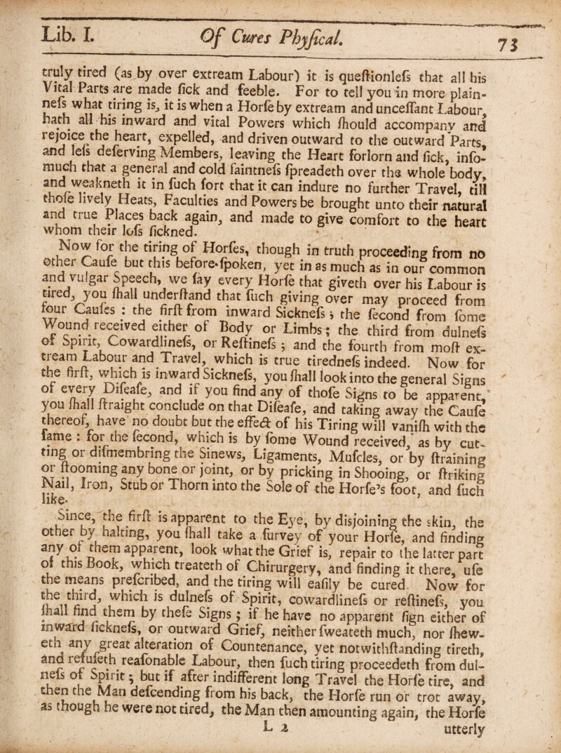 truly tired (as by over extream Labour) it is queftionlefs that all his Vital Parts are made fick and feeble. For to tell you in more plain- nels what tiring is., it is when a Horle by extream and uncefiant Labour . . his inward and vital Powers which fhould accompany and rejoice the heart, expelled, and driven outward to the outward Parts and lets deferving Members, leaving the Heart forlorn and fick, info- much that a general and cold faintnefs fpreadeth over the whole body and weakneth it in fuch fort that it can indure no further Travel, dll thole lively Heats, Faculties and Powers be brought unto their natural and true Places back again, and made to give comfort to the heart whom their lofs fickned. Now for the tiring of Horfes, though in truth proceeding from no othei Caufe but this before*fpoken, yet in as much as in our common and vulgar Speech, we fay every Horfe that giveth over his Labour is yred you fhall underftand that fuch giving over may proceed from four Caafcs : the firft from inward Sicknefs» the fecond from feme Wound received either of Body or Limbs; the third from dulnefs o Spiiitj Cowardhneft, or Reftinefs 5 and the fourth from mo ft ex- tream Labour and Travel, which is true tirednefi indeed. Now for the firft, which is inward Sicknefs, you fliall look into the general Signs °f and. ‘f you find any of thofe Signs to be apparent, you ihall ftraight conclude on that Dileafe, and taking away the Caufe thereof, have no doubt but the effe<ft of his Tiring will vaniih with the lame : for the iccond, which is by fome Wound received, as by cut¬ ting or diimembring the Sinews, Ligaments, Mufcles, or by (training or Rooming any bone or joint, or by pricking in Shooing, or Itriking Nail, Iron, Stub or Thom into the Sole of the Horfe’s foot, and fuch like- Since, the firlt is apparent to the Eye, by disjoining the skin, the other by naiting, you (hall take a furvey of your Horle, and finding at}Y S aPPa.rent> what the Grief is, repair to the latter part of this Book, which treateth of Chirurgery, and finding it there, ufe the means preferred, and the tiring will eafily be cured. Now for ^ulnefs of Spirit, cowrardlinefs or reftinefs, you ihall fina them by the fa Signs; if he have no apparent fign either of inward ficknefs, or outward Grief, neither fweateth much, nor ftew- eth any great alteration of Countenance, yet notwithfhnding tiretk and reluieth reafonable Labour, then fuch tiring proceedeth fromdul- nets ot Spirit; but if after indifferent long Travel the Horle tire, and th^n the Man defeending from his back, the Horfe run of trot away* though he were not tired, the Man then amounting again, the Horfe