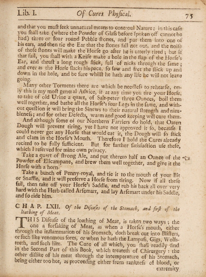 and that you muft (eek unnatural means to controul Nature; in this cafe you fhall take (where the Powder of Glafs before Ipoken off cannot he had) three or four round Pebbie Hones, and put them into one of his ears, and then tie the Ear that the Hones fall not out, and the node of thofe Hones will make the Horfe go after he is utterly tired ; but if that fail, you fhall with a Knife make a hole in the flap of the Horfe’s £ar> and thruft a long rough flick, full of nicks through the fame ; and ever as the Horfe flacks hiS'pace, fb faw and fret the hick up and down in the hole, and be fure whilft he hath any life he will not leave going. Many other Torments there are which be needlefs to rehearfe, on- iy my moft genei al Advice, if at any time you tire your Horfe, to take of old Urine a quarts of Salt-peter three Ounces, boil them wen together, and bathe all the Horfe’s tour Legs in the fame, and with¬ out queftion it will bring the Sinews to their natural flrength andnim- bieneis; and for other Defects, warm and good keeping will cure them. And although fome of our Northern Farriers do hold, that Oaten Hough will prevent tiring, yet I have not approved it fbn becaufe I could m ever get any Horfe that would eat it, the Dough will fo flick and Cjam in the Horfe’s Mouth. Therefore I hold the Cures already recited to be fully fufficient. But for farther fatisfa&ion ufe thefe, which 1 relerved for mine own privacy* Take a quart of ftrong Ale, and put thereto half an Ounce of the i owder of Eiicampane, and brew them well together, and give it the Horle with a horn A Take a bunch of Penny-royal, and tie it to the mouth of your Bit or bnaffie, and it will preferve a Horfe from tiring. Now if all thefe tail, then take off your Horfe’s Saddle, and mb his back all over very hard wuh the Herb called Arfemart, and lay Arfemart under his Saddle,, and lo ride him, - c \ ^ P* LXII. Of the Difcafes of the Stomach» and firffi of the loathmg of Meat. A TH i d Difeafe of the loathing of Meat, is taken two ways ; the one a forfaking of Meat, as when a Horfe’s mouth, either through the inflammation of his Stomach, doth break out into Blifters, or fuch like venomous fores, or when he hath the Lampafs, Gigs, Wolfs- teeth, and fuch like. The Cure of all which, you lhall readily-find in the Second Part of this Book, which treated! of Chirurgery i the other diflike of his meat through the in temperature of his Stomach, being either too hot, as proceeding either from ranknefs of blood, or extremity;