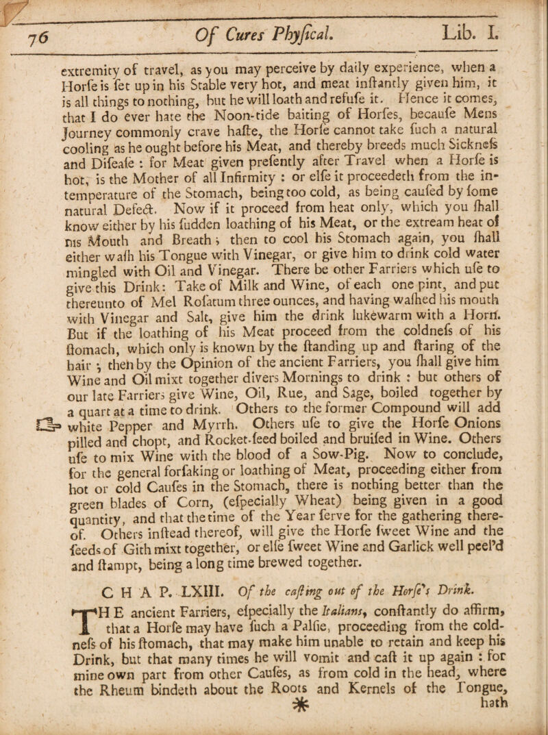 extremity of travel, as you may perceive by daily experience, when a Horfeis fet up in his Stable very hot, and meat inftantly given him, it is all things to nothing, but he will loath and refufe it. Hence it comes, that I do ever hate the Noon-tide baiting of Horfes, becaufe Mens Journey commonly crave halle, the Horle cannot take fuch a natural cooling as he ought before his Meat, and thereby breeds much Sicknefs and Difeafe : for Meat given prefently after Travel when a Horfe is hot, is the Mother of all Infirmity : or elfe it proceedeth from the in¬ temperature of the Stomach, being too cold, as being caufed by lorne natural Defed. Now if it proceed from heat only, which you lhall know either by his fudden loathing of his Meat, or the extream heat of ms Mouth and Breath i then to cool his Stomach again, you lhall either walh his Tongue with Vinegar, or give him to drink cold water mingled with Oil and Vinegar. There be other Farriers which ufe to give this Drink: Take of Milk and Wine, of each one pint, and put thereunto of Mel Rolatum three ounces, and having walhed his mouth with Vinegar and Salt, give him the drink lukewarm with a Horn. But if the loathing of his Meat proceed from the coldnefs of his fiomach, which only is known by the Banding up and Baring of the hair •, then by the Opinion of the ancient Farriers, you lhall give him Wine and Oilmixt together divers Mornings to drink : but others of our late Farriers give Wine, Oil, Rue, and Sage, boiled together by a quart at a time to drink. Others to the former Compound will add rip white Pepper and Myrrh. Others ufe to give the Horfe Onions pilled and chopt, and Rocket-feed boiled and bruifed in Wine. Others ufe to mix Wine with the blood of a Sow-Pig. Now to conclude, for the general forfaking or loathing of Meat, proceeding either from hot or cold Caufes in the Stomach, there is nothing better than the green blades of Corn, (efpecially Wheat) being given in a good quantity, and that the time of the Year ferve for the gathering there- of. Others inBead thereof, will give the Horfe fweet Wine and the Feeds of Gith mixt together, or elfe fweet Wine and Garlick well peel’d and Bampt, being along time brewed together. CHAP. LXIII. Of the cajling out of the Horfe's Drink. TH E ancient Farriers, efpecially the Italians, confiantly do affirm, that a Horfe may have fuch a Palfie, proceeding from the cold¬ nefs of his fiomach, that may make him unable to retain and keep his Drink, but that many times he will vomit and cafi it up again : for mine own part from other Caules, as from cold in the head, where the Rheum bindeth about the Roots and Kernels of the Tongue, hath