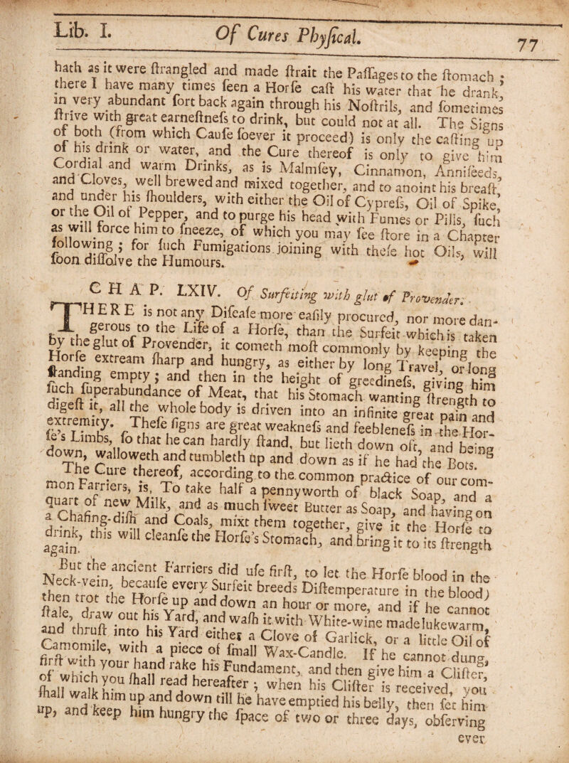 77 hath as it were ftrangled and made ftrait the Paffagesto the ftomach : there I have many times feen a Horfe caft his water that he drank ? .very .a^undant fo« back again through his Noftrils, and fomedmes ilnve with great earneftnefs to drink, but could not at ail. The Signs °l j (from which Caufe foever it proceed) is only the salting up of his drink or water, and the Cure thereof is only to give him Cord,al and warm Drinks as is Malmfey, Cinnamon, Anni/eeds, a”1 P^esJ w.f brewed and mixed together, and to anoint his breaft and under h,s fhoulders, with either the Oil of Cyprefs, Oil of Spike °r P;,,?'1 ot ePPer> and t0 purge his head with Fumes or Pills, Tuch as will force him to (neeze, of which you may fee flare in a Chapter wi,h **fe * “'>•w! TC H A P. LXIV. Of Surfeiting with glut *f Frextenaer • HERE is not any Difeafe moreeafily procured, normo^dan- . gerous to the Life of a Horfe, than the Surfeit whichS taken oy ineglutof Provender, it cometh moft commonly by keeninp rhf Horfe extream /harp and hungry, as either by long IVave? o?lor ftandmg empty; and then in the height of greedinefs giving him fuch fuperabundance of Meat, that hif Stomach wanting 1Kth to elremTt’v ft 7'?° ^ is ddven into a” ^nite great p ifand extremity. Thefe figns are great weaknefs and feeblenefs in the For j S Limbs’ r° thf be can hardly Hand, but lieth down oft and bftg ' The ?u e°Thth 3f tUmbI2h “P anP d0Wn as if he had’the Bots S GP e rber^of. according to the common pradice of ourcom- n Fairiers, is, To take half a pennyworth of black Smn -,„,j a^hafi1 nZmkf 4nd,3S m.uch ,weet Butter as Soap, and having on a.Chafing-di/h' and Coals mixt them together give it the Hnrff ^ dn J to* to* .he fMi totol Si IS,l ufc 10 let ,he Horfe blood in the Sm the So nll’l ff‘“ bt Difa”P™re in the bloodi en rot tne Hone up and down an hour or more, and if he cannot “'thrXZ hi yA “1 w‘lh«rh White.wi'„e made WeSarm .jc into his Yard eithec a Clove of Garlick, ora little Oil 4 Camomile, with a piece of final] Wax-Candle, If he cannot dun- [. uh your hand rake his Fundament, and then give him a Cl iff c?* Of which you /hall read hereafter ; when his Chftef Is rec™ivef ou’ 5. and keeo Sfm h ‘‘“’“t c° have “I»M1> My, ’then fa him ' P> d keep him hungry the fpace of two or three days, obferving evec