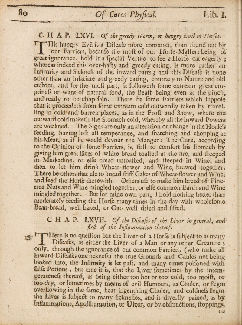 v*^*Sa MtfjU 8o Of Cures Phyfical. Lib. I. CHAP. LXVI. Of the greedy Worw3 or hungry Evil in Horfes* THis hungry Evil is a Difeafe more common, than found out by our Farriers, becaufe the mod of our Horfe-Maders being of great ignorance, hold it a fpecial Vertue to fee a Horfe eat eagerly ; whereas indeed this over-hady and greedy eating, is more rather an Infirmity and Sicknels of the inward parts; and this Difeafe is none other than an infatiate and greedy eating, contrary to Nature and old eudom, and for the mod part, it folioweth feme extream great en> ptinefs or want of natural food, the Bead being even at the pinch, and ready to be chap-fain. There be feme Farriers which fuppofe that it proceedeth from (bme extream cold outwardly taken by travel¬ ling in cold and barren places, as in the Frod and Snow, where the outward cold maketh the Stomach cold, whereby all the inward Powers are weakned. The Signs are only an alteration or change in the Horfe’s feeding, having lod all temperance, and fnatching and chopping at his Meat, as if he would devour the Manger: . The Cure, according to the Opinion of fome Farriers, is, fird to comfort his domach by giving him great dices of white bread toaded at the fire, and deeped in Muskadine, or elfe bread untoaded, and deeped in Wine, and then to 1st him drink Wheat dower and Wine, brewed together* There be others that ufe to knead diff Cakes of Wheat-dower and Wine, and feed the Horfe therewith. Others ufe to make him bread of Pine- tree Nuts and Wine mingled together, or elfe common Earth and Wine mingled together. But for mine own part, I hold nothing better than moderately feeding the Horfe many times in the day with wholefomo Bean-bread, well baked, or Oats well dried and fifed. C FI A P. LX VII. Of the Difeafes of the Liver in genera/, and fir ft of the Inflammation thereof\ HF^Here is no quedion but the Liver of a Horfe is fubjecd to as many JL Difeafes, as either the Liver of a Man or any other Creature * only, through the ignorance of our common Farriers, (who make all inward Difeafes one ficknefs) the true Grounds and Caufes not being looked into, the Infirmity is let pafs, and many times poifoned with ialfe Potions j but true it is, that the Liver fometimes by the intem- jgeratenefs thereof as being either too hot or too cold, too mold, or Wo dry f or fometimes by means of evil Humours, as Choler, or flegm overflowing in the fame, heat ingendring Choler, and coldnefs flegm the. Liver is fubjecd to many, ficknefies, and is diverfly pained, as by Inflammations, Apofthumation, or Ufeer^ or by obftru&ions, ftoppings. CD