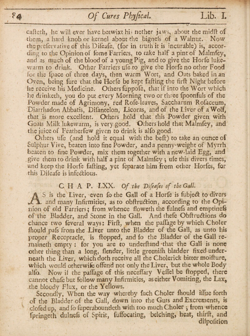 ■*-' w Of Cures Phyjical. Lib. I. caffe th, he will ever have betwixt his nether jaws, about the midft of the pi, a hard knob or kernel about the bignefs of a Walnut. Now thepreiervative of this Difeafe, (for in truth it is incurable) is, accor¬ ding to the Qpinionof feme Farriers, to cake half a pint of Malm fey, and as much of the blood of a young Pig, and to give the Horfe luke¬ warm to drink. Other Farriers nfe to give the Horfe no other Food for the {pace of three days, then warm Wort, and Oats baked in an Oven, being fure that the Horfe be kept faffing the firft Night before he receive his Medicine. Others fuppofe, that if into the Wort which he drinketh, you do put every Morning two or three fpoonfuls of the Powder made of Agrimony, red Rofe-leaves, Saccharum Rofaceum, Diarrhadon Abbatis, Difentelon, Licoras, and of the Liver of a Wolf, that is more excellent. Others hold that this Powder given with Goats Milk lukewarm, is very good. Others hold that Malmfey, and the juice of Featherfew given to drink is alfo good. Others ufe (and hold it equal with the beft) to take an ounce of Sulphur Vive, beaten into fine Powder, and a penny-weight of Myrrh beaten to fine Powder, mix them together with a new-laid Egg, and give them to drink with half a pint of Malmfey ; ufe this divers times, and keep the Horfe faffing, yet feparate him from other Horfes, for this Difeafe is infebfious. C H A P. LXX. Of the Difeafes of the Gall. A S is the Liver, even fo the Gall of a Horfe is fiibje<ft to divers JljL and many Infirmities, as to obftrutftion, according to the Opi¬ nion of old Farriers; from whence fioweth the fulnefs and emptinefs of the Bladder, and Stone in the Gall. And thefe Qbftrueftions do chance two feveral ways: Firft, when the paftage by which Choler fhould pafs from the Liver unto the Bladder of the Gall, as unto his proper Receptacle, is flopped, and fo the Bladder of the Gall re¬ mained! empty : for you are to underftand-that the Gall is none other thing than a long, flender, little greenifh bladder fixed under¬ neath the Liver, which doth receive all the Cholerick bitter moifture, which would otherwife offend not only the Liver, but the whole Body alfo. Now if the paftage of this neceflary Veftel be flopped, there cannot chufe but follow many Infirmities, as either Vomiting, the Lax, -the bloody Flux, or the Yellows. Secondly, When the way whereby fuch Choler fhould iflue forth of the Bladder of the Gall, down into the Guts and Excrements, is s clofed up, and fo fuperaboundeth with too much Choler - from whence fpringeth dulnefi of Spirit, fuffocating, belching, heat, thirft, and difpofition