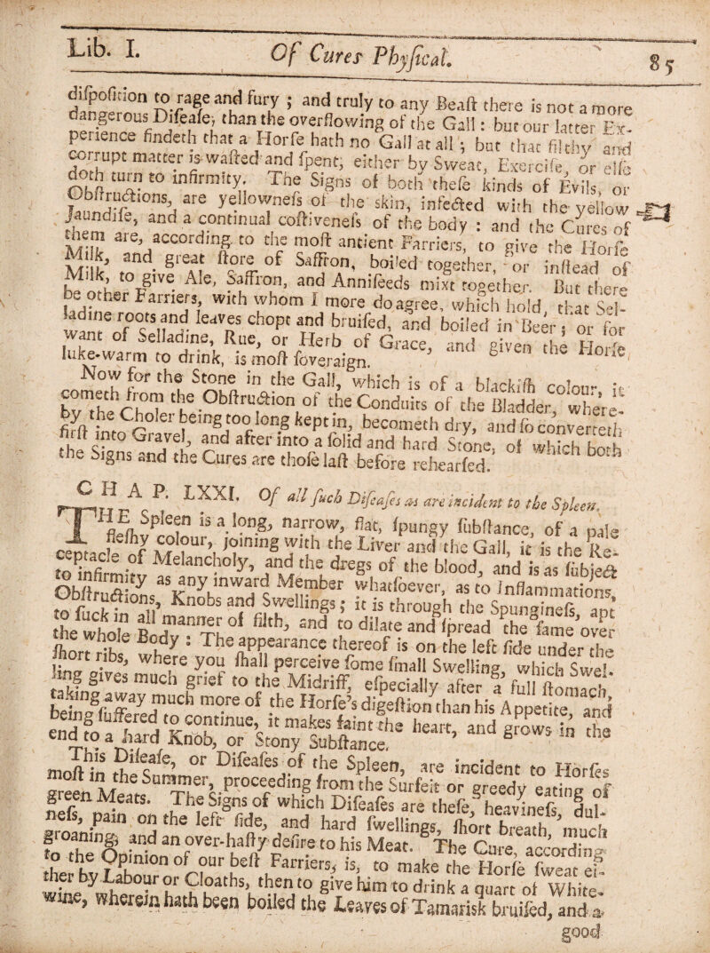 V- L VRAKK -'dJ’JSSi Of Cures' Phyfloat 85 ahpoOcjQn to rage and fury ; and truly to any Beaft there is not a more SelnrceUfif*r!afH Rowing of the Gal!: but our latter Ex- ‘ ' f • hat a Horfe hath no Gall at all; but that filthy and eouup, matter nrwafted and fpent, either by Sweat, Exercife or elfe doth turn to infirmity The Signs of both thefe kinds of Evils, * Cbfrmdions are yellownefs of the skin, infixed with the yellow l4* Jaundne, and a continual coftivenefs of the body : and tkclre of^ S 3re’ according, to the moil ancient Farriers, to give the Horfe Mil^ and ^ 'together,:or inftead of * l and Annifeeds mixt ropether. But tfier^ be other Earners, with whom I more do agree, which bold that S,f ™TT,;nd- kvchop' r*bi,,iW «• wwiE&ts^ iuke-warm to drink, is moft foreraign. ' fa J ' Now for the Stone in the Gall, which is of 1 hh^;fb ■ «*.£? of .11= Conduits of ,ht arfdor' Se'™! by the Choler being too long kept in, becomech dry, and fo convert firft into Grave and after into a folid and hard Stone of whkh bn £ the Signs and the Cures are thofe laft before rehearfed. 5 r S.. P LXXl. Of all fuch Difeafes as are incident to the Spleen, I HASPIef is a.lon& narrow, fiat, fpungy fubftance, of a pale centarfe^r H ?U1’, J°ininI with the Liver and the Gail, it is cfw Re ceptac.e of Melancholy, and the dregs of the blood and is as fi-hEft OU,r,Ty Mfimbw Sh.tloeJ* *'tan H? *:bi “aio“> Knobs and Swellings; it is through the Spunmnefs am the whole Body3” filt{\snd .*° dili»e and Ipread thelfameover , y • The appearance thereof is on the left fide under the tort nbs, where you fhall perceive fo me fmall Swelling which W ■ng gira mod, grief ,o ,hf Midriff, efpSy X f fS X S’ Sssrd’?♦of ;f,eHm6s. -*srows ■»*• green Meats. The Signs of which Difeafes are thefe, heavinefs dni “ nefs, pain on the left fide, and hard fweliings, fhirtfaS M foThTSofn^rr^’h3n7?fir-et0h'SMeat> §The Cllre> according he htfibZ °n“r ,b£ft .Famers' » make the Horfe fweat ef- wSKitdn hLhSivehimto drink a quart of White. > e p. ath beep boiled the Leaves of Tamarisk bmifed, and a -’ • ’ . ' good