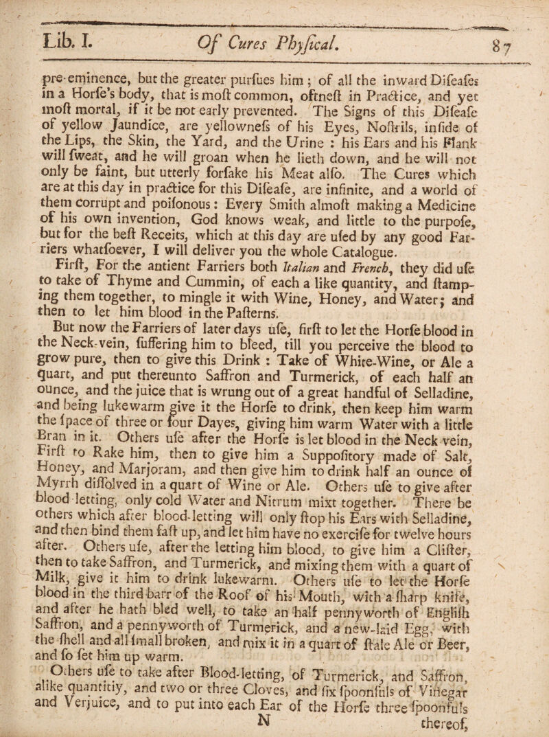 Lib* I. Of Cures Fhyjical. pre-eminence, but the greater purfues him; of all the inward Diftafes in a Horfe’s body, that is moft common, oftneft in Practice, and yet mod mortal, if it be not early prevented. The Signs of this Difeafe of yellow Jaundice, are yellownefs of his Eyes, Nottrils, in fide of the Lips, the Skin, the Yard, and the Urine : his Ears and his Plank %vill fweat,. and he will groan when he lieth down, and he will not only be faint, but utterly forfake his Meat alfo. The Cures which are at this day in practice for this Dileafe, are infinite, and a world of them corrupt and poifonous: Every Smith almoft making a Medicine of his own invention, God knows weak, and little to the purpofe^ but for the beft Receits, which at this day are ufed by any good Far¬ riers whatfoever, I will deliver you the whole Catalogue. Fir ft. For the antient Farriers both Italian and French, they did ufe to take of Thyme and Cummin, of each a like quantity, and ttamp- ing them together, to mingle it with Wine, Honey, and Water $ and then to let him blood in the Patterns. But now the Farriers of later days ufe, firtt to let the Horfe blood in the Neck-vein, fuffering him to Weed, till you perceive the blood to grow pure, then to give this Drink : Take of White-Wine, or Ale a quart, and put thereunto Saffron and Turmerick, of each half an ounce, and the juice that is wrung out of a great handful of Selladine, and being lukewarm give it the Horfe to drink, then keep him warm the fpace of three or four Dayes, giving him warm Water with a little Bran in it. Others ufe after the Horfe is let blood in the Neck vein, Firff to Rake him, then to give him a Suppofitory made of Salt, Honey, and Marjoram, and then give him to drink half an ounce of Myrrh diflblved in a quart of Wine or Ale. Others ufe to give after blood letting, only cold Water and Nitrum mixt together. There be others which alter blood-letting will only flop his Ears with Selladine, and then bind them faff up, and let him have no exercife for twelve hours after. Others ufe, after the letting him blood, to give him a differ, then to taKe Saffron, and i urmerick, and mixing them with a quart of give it him to drink lukewarm. Others ufe to let the Horfe biood in the third barr of the Roof of hisj Mouth, with a (harp knife, to take an half pennyworth of Englifb Saffron, and a penny worth of Turmerick, and a new-laid Egg; with the ftiell and all fmall broken, and mix it in a quart of ftale Ale or Beer, and fo fet him up warm. ^ Oiheis ufe to take after Blood-letting, of Turmerick, and Saffron, ahke quanntiy, and two or three Cloves, and fix fpoanfuls of' Vinegar and V erjuice, and to put into each Ear of the Horfe three fpooniuis N thereof?