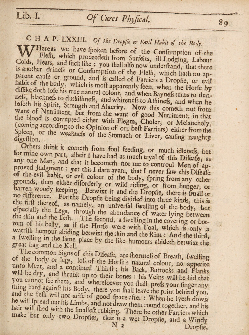 CHAP. LXXIII. Of the Dr op fie or Evil Habit of the Body. ^ have fpoken before of the Confumption of the fanothw drinef? y°- /ha alfo now nderfbnd, that there mmnt e „r/ ff °r S°nfui?Ption of the Fleft> which hath no an- habit nf H^Kn'. gr°Tdl and « calIed of Farriers a Dropfie, or evil diliikedorh Infh r ’ W1IC1 ls m°ft apparently feen, when the Horfe by «nSS.terrnl “l0!'. “* to iZ lofeth hi? Snirir c. ’Amels, and whitenefs to A/hinefs, and when he want of Nn ^gthrand Aacrity- Now this cometh not from Ifki a • em’ but from *he want of good Nutriment in that the blood is corrupted either with Flegm, Choler, oi MeLcholv terras.-? o?in,iTf<«^ *»*») dzs dfgeSn dS °f the Stomach or U™> «ufing naughty Others think it cometh from foul feeding, or much idlenefs bur anyone Zn^A feiV I™ had a* much tryalof this DM, as any one Man, and that it becometh not me to controul Men of an. of°the /vfE : yet.fhis f dare averr> that I never faw this Difeafe grounds han^^r Tr °f tb?J30^ *P™g *om any othe? g ..os, than etthei diforderly or wild riding, or from hunger or no difference7 FS and tbe ProPfic5 there is fmallor the firft theLf T h D,ropfie be,n8 div>ded into three kinds, this is Ifnec aMv rf’ n?me!y? an un}verfal dwelling of the body, but .lP y a through the abundance of water lying between om ofhistiefle,h--( The fecond> 3 fvvelling in the covering orboN £°™°f b,s bellJb as if the Horfe were with Foal, which is only a a ard,ng becwixt the skin and tire Rim : And the third great N^and^he Kdl.P *“ by the like humours abideth betwixt the of to CSy°onrfcl? tSe tn fare ^ottnefsof Breath, Celling wh'b^ry TndV°nfnUaI ™ Ba<*> B“«ocks and Kb you c nnodee lt aP ? threir h0065: bis Veins will be hid that •Se haKInte n* wh®refoever you (hall prels your finger any and file fldelb8w it B?dy> there you (hall leave the print behind you, he will (n-e-d n I • N-3-1* n g?od hpace after : When he lyeth down i • iPri'j 0dL 13S Limbs, and not draw them round together and his micW'to o„ri,h^n,all;lt There b= «hXrS “S make but only two Dropfies, that is a wet Dropfie, and a Windy