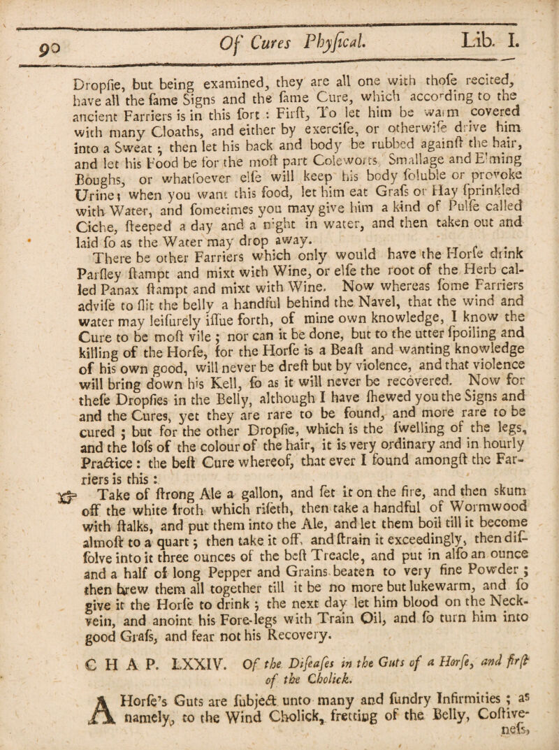 go Dropfie, but being examined, they are all one with thole recited, have all the lame Signs and the lame C-ure, which according to tn^ ancient Farriers is in this fort : Fil'd, lo let him be »vaim covered with many Cloaths, and either by exercife, or otherwise d'ive him into a Sweat ; then let his back and body be rubbed again!! the hair, and let his Food be for the mol! part Coleworts, Smaljage and E'ming Boughs, or whatsoever eile will keep his body loluble or provoke Urinet when you want this food, let him eat Grafs or Hay fprinkled with Water, and fometimes you may give him a kind of Pulle called Ciche, fteeped a day and a mght in water, and then taken out and laid fo as the Water may drop away. There be other Farriers which only would have the Hone drink Parfley llampt and mixt with Wine, or elfe the root of the Herb cal¬ led Panax llampt and mixt with Wine. Now whereas fome Farriers advife to flit the belly a handful behind the Navel, that the wind and water may leilurely illue forth, of mine own knowledge, I know the Cure to be mod vile ; nor can it be done, but to the utter fpoiling and killing of the Horfe, for the Horfe is a Beall and wanting knowledge of his own good, will never be dreft but by violence, and that violence will bring down his Kell, fo as it will never be recovered. Now for thefe Dropfies in the Belly, although I have {hewed you the Signs and and the Cures, yet they are rare to be found, and more rare to be cured ; but for the other Dropfie, which is the fwelling of the kgs, and the lofs of the colour of the hair, it is very ordinary and in hourly Pradice : the belt Cure whereof, that ever I found among!! the Far¬ riers is this: rf= Take of Ifrong Ale a gallon, and fet iron the fire, and then skum off the white froth which rifeth, then take a handful of Wormwood with ftalks, and put them into the Ale, and let them boil till it become almoft to a quart; then take it off, and drain it exceedingly, thendif- folveintoit three ounces of the bed Treacle, and put in alfoan ounce and a half of long Pepper and Grains beaten to very fine Powder ; then brew them all together till it be no more but lukewarm, and fo give it the Horle to drink ; the next day let him blood on the Neck- vein, and anoint his Fore-legs with Train Oil, and lb turn him into good Grafs, and fear not his Recovery. , C II A P. LXXIV. Of the Difeafes in the Guts of a Horfe, and fr(t of the Cholick. AHorfe’s Guts are fubjedt unto many and fundry Infirmities ; as namely, to the Wind Cholick, fretting of the Belly, Codive- , nci5}
