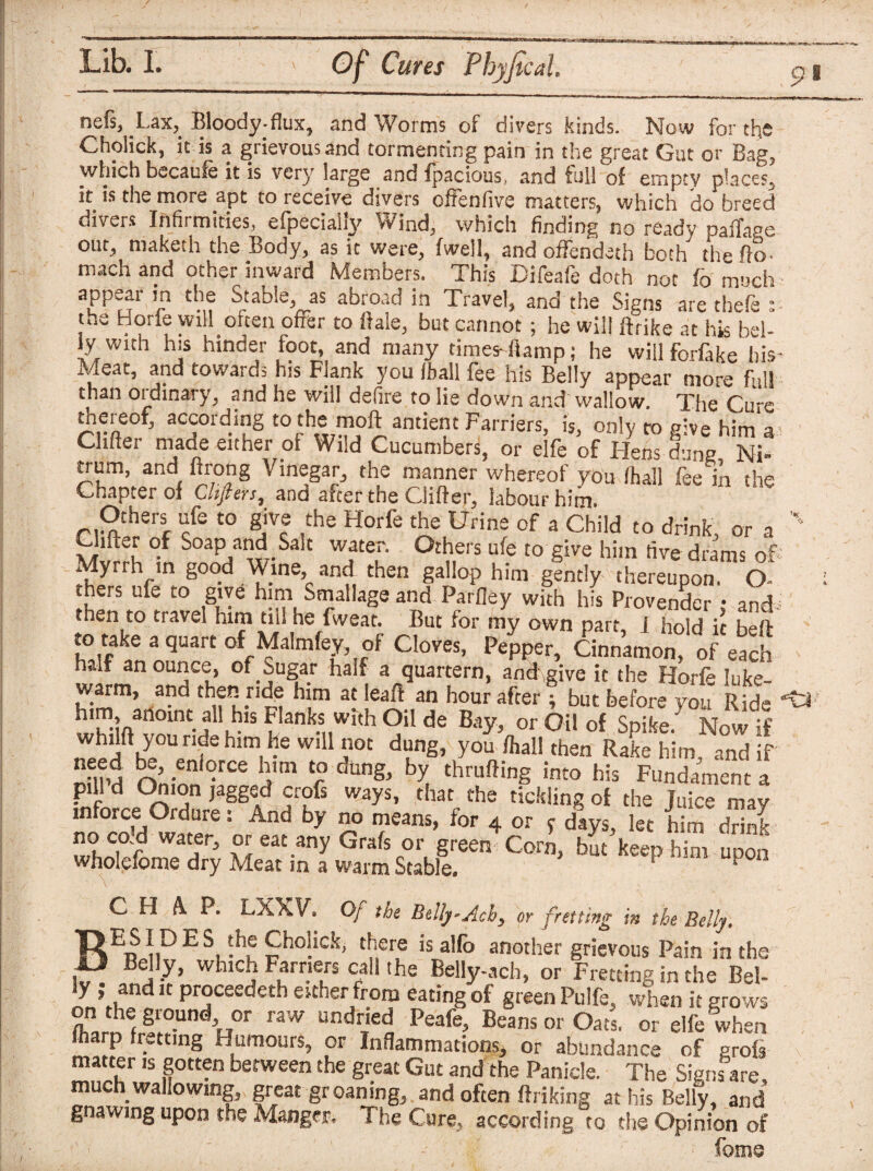 I Lib. 1. Of Cures Phyfical, 9'1 nefs, Lax, Bloody.flux, and Worms of divers kinds. Now for the Cholick, it is a grievous and tormenting pain in the great Gut or Bag, which becaufe it is very large and fpacious, and full of empty places, it is the more apt to receive divers offenfive matters, which do breed divers Infirmities, efpecially Wind, which finding no ready paiTapc out, maketh the Body, as it were, fwell, and offendeth both the fio- mach and other inward Members. This Difeafe doth not fo much aPPff ’rn th,2 Stable, as abroad in Travel, and the Signs are thefe : the Horfe yvill often offer to Bale, but cannot; he will ftrike at his bel¬ ly with his hinder foot, and many times-fiamp; he willferfake his Meat, and towards his Flank you (ball fee his Belly appear more full than ordinary, and he will defire to lie down and wallow. The Cu e hereof, according to the moftantient Farriers, is, only to give him'a Chfter made either of Wild Cucumbers, or elfe of Hens dung NT trum, and ftrong Vinegar, the manner whereof you (hall fee in the Chapter of Cltfiers, and after the Clifter, labour him. Others ufe to give the Horfe the Urine of a Child to drink, or a xi1 U • Soap andl Salt water. Others ufe to give him five drams of Myrrh in good Wine and then gallop him gently thereupon. O hers ufe to give him Stallage and Parfiey with his Provender : and then to travel him tin he fweat. But for my own part, I hold it bed to take a quart of Malmfey, of Cloves, Pepper, Cinnamon, of each half an ounce, of. Sugar half a quartern, and-,give it the Horfe luke¬ warm, and then ride him at leaft an hour after; but before you Ride him anoint all his Flanks with Oil de Bay, or Oil of Spike. Now if dung’ you Rake him, and if rv’ - n °rCe ]mi Cr dung> hy thmfting into his Fundament a Pi1 d C^1°n lagged crofs ways, that the tickling of the Juice may inforce Ordure: And by no means, for 4 or * days, let him drink whnSlT5 x°;eat.any G^pr green Corn, bm keep him upon wholeiome dry Meat in a warm Stable. CHAP. LXXV. Of the Belly-Achy or fretting in the Belly. *«>«!«• Cholick, there is alfo another grievous Pain in the j~ which Farriers call the Belly-ach, or Fretting in the Bel¬ ly ; and it proceedeth either from eating of green Pulfe, when it grows ?ndie, ?!!-Undh°r r3W UndrTied Peafe> B«ns or Oats, or elfe when P r. ,n« Humours, or Inflammations, or abundance of grofi matter is gotten between the great Gut and the Panicle. The Signs are, much wallowing, great groaning, and often ftriking at his Belly, and gnawing upon the Manger. The Cure, according to the Opinion of - ; feme