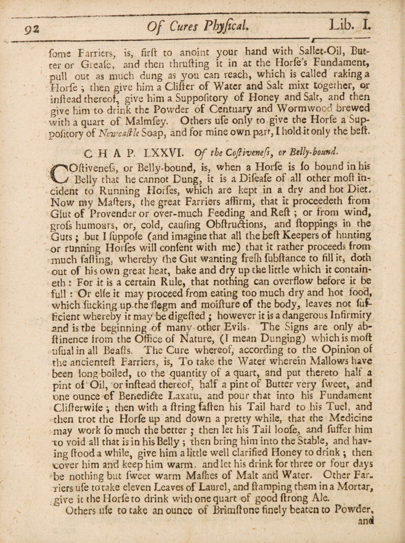 I--—~ foms Farriers, is, fir{F to anoint your hand with Sallet-Oil, But¬ ter or Greafe, and then thrufting it in at the Horfe’s Fundament, pull out as much dung as you can reach, which is called raking a Horfe ; then give him a Clifter of Water and Salt mixt together, ox inftead thereof, give him a Suppofitory of Honey and Salt, and then give him to drink the Powder of Centuary and Wormwood brewed with a quart of Malmfey. Others ufe only to give the Horfe a Sup¬ pofitory of ISfewcaltk Soap, and for mine own part, I hold it only the beft. CHAP. LXXVL Of the Coftivenefsy or Belly-bound. COftivenefs, or Belly-bound, is, when a Horfe is fo bound in his Belly that he cannot Dung, it is a Difeafe of all other mod in¬ cident to Running Horfes, which are kept in a dry and hot Diet/ Now my Mahers, the great Farriers affirm, that it proceeded! from Glut of Provender or over-much Feeding and Reft ; or from wind, grofs humours, or, cold, caufing Obftru&ions, and ftoppings in the Guts; but I fuppofe (and imagine that all thebeft Keepers of hunting or running Horfes will confent with me) that it rather proceeds from much faffing, whereby the Gut wanting frefh fubftance to fill it, doth out of his own great heat, bake and dry up the little which it contain- eth.1 For it is a certain Rule, that nothing can overflow before it be full : Or elfe it may proceed from eating too much dry and hot food, which fucking up the flegm and moifture of the body, leaves not fiif* ficient whereby it may be digefted ; however it is a dangerous Infirmity .and is the beginning of many other Evils. The Signs are only ab- ftinence from the Office of Nature, (I mean Dunging) which is moft ufualin all Beafis. The Cure whereof, according to the Opinion of the ancienteft Farriers, is, To take the Water wherein Mallows have been long boiled, to the quantity of a quart, and put thereto half a pint of Oil, or inftead thereof, half a pint of Butter very fweet, and one ounce of Benedi&e Laxatu, and pour that into his Fundament Clifterwife *, then with a firing faften his Tail hard to his Tuel, and - then trot the Horfe tip and down a pretty while, that the Medicine may work fo much the better ; then let his Tail loofe, and fuffer him to void all that is in his Belly ; then bring him into the Stable, and hav¬ ing flood a while, give him a little well clarified Honey to drink •, then ’cover him and keep him warm, and let his drink for three or four days ;be nothing but fweet warm Mafhes of Malt and Water. Other Far. Tiers ufe to take eleven Leaves of Laurel, and ftamping them in a Mortar, give it the Horfe to drink with one quart of good ftrong Ale. Others ufe to take an ounce of Brimftone finely beaten to Powder, and