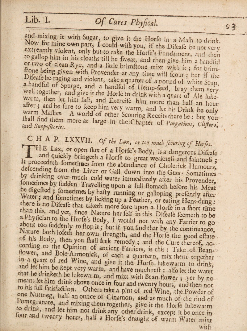 and mixing it with Sugar, to give it the Horfe in a Mafh to drink St^°l OW pa,T\1 COuld wifh y°u’ if the Difeafe be not very toS?onT-V10-Cnu’- ?y ? £° rake, the Horfe’s Fundament, and then g . cp urn in his deaths till he fweat, and then give him a h^ndfm or ra-oof clean Rye and a little b-imikxc mix, lid, j” f0, b”-™' Rone being given with Provender at any time will fcour; but if d a handfuf ofgrS3nd V10]ent> 1take a quarter of a pound of white Soao*’ f„ “dhil of Spurge, and a handful of Hemp-feed, bray them verv Vrell together, and give it the Horfe to drink with a quart h Ale Me EV ±rff - “d ^6 him more r’han'hllf an hot warm vr? a keep him very warm, and let his Drink be only n f,fi?l A worid,of other Scoiiring Receits there be : but yon and SupfofitoZ. m°re 3t ^ 10 the Chaptet' 0Cl'urgatwui Clifiers; P. 1XXVII. Of the I.rr.v, of too muchfcourtng of llorfes. ?r °P?n flux °f a Horfe’s Body, is a dangerous Difeafe It'Troc=edethlDm^-nnS^h 3 *1°?t0 grea£ weaknefs ad faintnefs; itoi J- i fom“11Bes from the abundance of Cholerick Humours bv drink^01 th£ ^'VerfJ°r Gal1 down ^ the Guts. SoSS • y nkmg o\er-much cold water immediately after his Provender £Xefted ^om £tn T,lyt$ Up°n 3 fu,‘ ft™ach before Watif. ianHfS?running or galloping prefently after ther2 is no m V TeS by, ,Clk,ng up a Feather> or eating Hens-dung ; an tL .^f afe ?fh more fore upon a Horfe in a fhort time aPhvSdin^^rSm°A ^a£ure Ther fe*f in this Difeafe feemeth to be about too fi Hr> he. H°r n S ®°dyL’ 1 would not wiih any Farrier to go Nature boSlr^ !oftopit> but if you find that by the continuance, of Roiv ?£ her SWn ?ength’ and the Horfe the good efface , roH L'fnii —l} ftar feek remedy ; and the Cure thereof, ac- - flow?.t„dthpAm°n of ancient Farriers, is this: Take of Bean-- f„ a, Fofe-Armonick, of each a quartern, mix them together md let hin °K rfd ^inC’ and g!ve k the Horfe lukewarm to drink, that he 5 h !^!kfptiTy W3rm’ and have much reff: alfo let the water that he dr nketh be lukewarm, and rnixt with Bean-flower ; yet bv no torrS r*four “d ,wety hom‘ »d one flau0SJ' °thers,take a pint of rcd Wine, the Powder of Pom??? haif 3n. °.lmcf of Cmamon, and as much of the rind of !« firlnir !i ,and mtX1IJg them together, give it the Horfe lukewarm £.rSvd kt£im no.‘ drink any other drink, except it be once in weyty hours, half a Horfe’s draught of warm Water roixt with