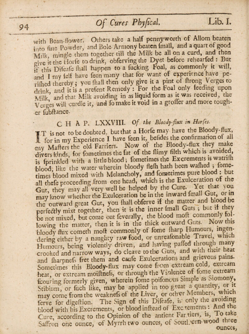 with Bean-fiower. Others take a half pennyworth of Allorn beaten into fins Powdsr^ and Bole Armony beaten (mall, and a quait oi good Milk min°!e them together till the Milk be all on a curd, and then give it the Horfe to drink, obferving the Dyet before rehearfed : But fhis Dileafe fhalt happen to a fucking Foal, as commonly it will, and I my fslf have feen many that for want of experience have pe- rifhed thereby; you (hall then only give it a pint ot ftrong V erges to drirk and it is a prefent Remedy : For the Foal only feeding upon Milk’ and that Milk avoiding in as liquid form as it was received, the Verges will curdle it, and fo make it void in a groffer and more tough- •er fubftance. C FI A P. LXXVIII. Of the Bloody-flux in Horfes. ■f T is not tobedoubted, but that a Horfe may have the Bloody-flux, I for in my Experience I have feen it, befides the confirmation ot all niv Matters the old Farriers. Now of the Bloody-flux they make divers kinds, for fometimes the fat of the (limy filth which is avoided, is fprinkled with a little blood; fometimes the Excrements is watriih blood like the water wherein bloody flelh hath been waflied ; fore¬ times blood mixed with Melancholy, and fometimes pure blood : but all thefe proceeding from one head, which is the Exulceration of the Gut, they may all very well be helped by the Cure. Yet that you mav know whether the Exulceration be in the inward fmali Gut, or in the outward great Gut, you {hall obferve if the matter and blood be perfealy mixt together, then it is the inner (mall Guts ; but it they be not mixed, but come out feverally, the blood moft commonly fob lowing the matter, then it is in the thick outward Guts. Now this bloody flux cometh moft commonly of fome iharp Humours, ingen¬ dering either by a naughty raw food, or unreafonable Travel, which Humours, being violently driven, and having paffed through many crooked and narrow ways, do cleave to the Guts, and with their heat and (harpnefs fret them and caufe Exulcerations and grievous pains. Sometimes this Bloody-flux may come from extream cad, extream heat, or extream moiftnefs, or through the Violence of feme extream fcouring formerly given, wherein fome poifonous Simple as inomony. Stibium, or fuch like, maybe applied in too great a quantity, or it may come from the weaknefs of the Liver, or oth er Members, which ferve for digeftion. The Sign of this Difeafe, is' only the avoiding blood with his Excrements, or bloodinftead of Excrements: And the Cure, according to the Opinion of the antient Far riers, is, lo ta e Saffron one ounce, of Myrrh two ounces, of Soutl.'Cin-wood three (Jill 1 LiC. n •