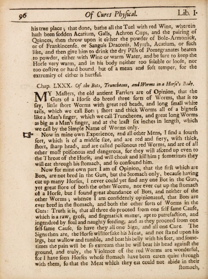 9# Of Cures Fhyfecal. his tme place that done, bathe all the Tael with red Wine, wherein hath been fodden Acatium, Galls, Achron Cups, and the pairing or Quinces, then throw upon it either the powder of Bole-ArmonicK, or of Frankincenfe, or Sanguis Draconis, Myrrh, Acatium, or iucn like, and then give him to drink the dry Pills of Pomegranates beaten to powder either with Wine or warm Water, and be lure to keep the Horfe very warm, and in his body neither too fokible or loofe, nor too coftive or hard bound, but of a mean and fo^t temper, tor the extremity of either is hurtful. Chap. LXXX. Of the Bots, Truncheons, and Worms in a Horfts Body. MY Matters, the old antient Farriers are of Opinion, that the Guts of a Horfe do breed three forts of Worms, that is to fay, little fliort Worms with great red heads, and long fmall white tails, which we call Bots fliort and thick Worms all ot a bignels like a Man’s finger, which we call Truncheons, and great long Worms as big as a Man’s finger, and at the leaft fix inches in length, which we call by the Simple Name of Worms only. x , Now in mine own Experience, and all other Mens, I find a iouith fort, which is of a middle fize, and are red and fiery, with thick, fliort, (harp head;, and are called poifonous red Worms, and are of all other moft poifonous and dangerous, for they will afeend up even to the Throat of the Horfe, and willchoak and kill him $ lometicnes they will eat through his ftomach, and fo confound him. Now for mine own part I am of Opinion, that the fir ft which aie Bots, are not bred in the Guts, but the Stomach omy, became having cut up many Horfes, I never could yet find any one Bot in the Guts, yet great ftore of both the other Worms, nor ever cut up the ftomach of a Horfe, but I found great abundance of Bots, and neither 01 the other Worms * whence I am confidently opinionated, that Bots are ever bred in the ftomach, and both the other forts of Worms m the Guts: Truth it is, that all three do proceed from one (elf fame Caule, which is a raw, grofs, and flegmatick matter, apt to putrefaction, and ingendred by foul and naughty feeding, and as they proceed irom one felf fame Caufe, fo have they all one Sign, and all one Cure. The Signs then are, the Horfe will rorfake his Meat, and not lrand upon ins legs, but wallow and tumble, and beat his belly with his feet, and lome- times the pain will be fo extream that he will beat his head againlt the ground, and truly, the Violence of the red Worms are wonderful for I have feen Horfes whofe ftomach have been eaten quite through with them, fo that the Meat which they eat could not abide in their ✓ , ftomach.