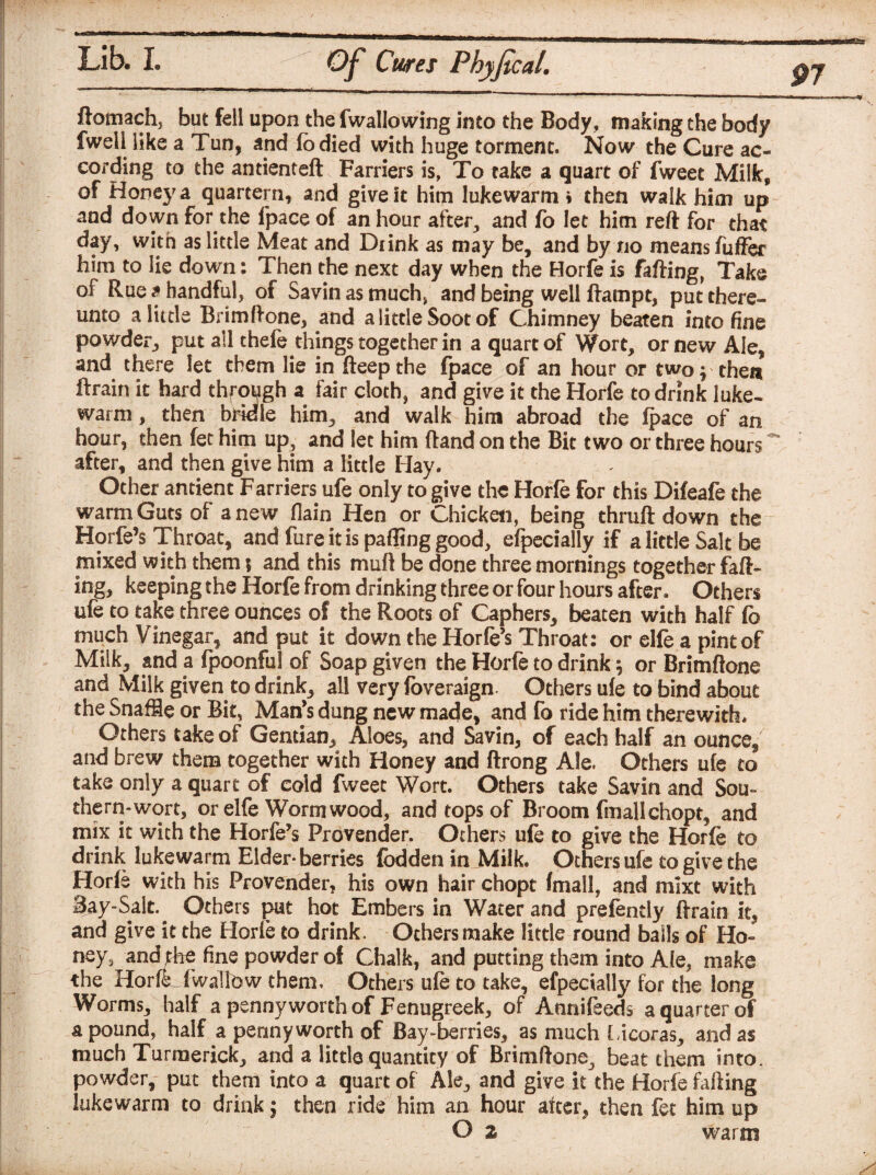 97 Of Cures Phyfical. ftomach, but fell upon the fwallowing into the Body, making the body fwell like a Tun, and fo died with huge torment. Now the Cure ac¬ cording to the antienteft Farriers is, To take a quart of fweet Milk, of Honey a quartern, and give it him lukewarm • then walk him up and down for the fpace of an hour after, and fo let him reft for that day, with as little Meat and Drink as may be, and by no means fuffer him to lie down: Then the next day when the Horfe is falling, Take of Rue a handful, of Savin as much> and being well ftampt, put there¬ unto a little Brimftone, and a little Soot of Chimney beaten into fine powder, put all thefe things together in a quart of Wort, or new Ale, and there let them lie in fteep the fpace of an hour or two; then ftrain it hard thfough a fair cloth, and give it the Horfe to drink luke¬ warm , then bridle him, and walk him abroad the fpace of an hour, then fet him up, and let him ftand on the Bit two or three hours ~ after, and then give him a little Hay. Other antient Farriers ufe only to give the Horfe for this Difeafe the warm Guts of anew (lain Hen or Chicken, being thruft down the Horfe’s Throat, and fure it is palling good, elpecially if a little Salt be mixed with them; and this mull be done three mornings together fall¬ ing, keeping the Horfe from drinking three or four hours after. Others ufe to take three ounces of the Roots of Caphers, beaten with half fo much Vinegar, and put it down the Horfe’s Throat: or elfe a pint of Milk, and a fpoonful of Soap given the Horfe to drink \ or Brimftone and Milk given to drink, all very foveraign. Others ufe to bind about the Snaffle or Bit, Man’s dung new made, and fo ride him therewith. Others take of Gentian,, Aloes, and Savin, of each half an ounce/ and brew them together with Honey and ftrong Ale. Others ufe to take only a quart of cold fweet Wort. Others take Savin and Sou¬ thern-wort, or elfe Wormwood, and tops of Broom fmallchopt, and mix it with the Horfe’s Provender. Others ufe to give the Horfe to drink lukewarm Elder* berries fodden in Milk. Others ufe to give the Horfe with his Provender, his own hair chopt fmall, and mixt with Say-Salt.. Others put hot Embers in Water and prefently ftrain it, and give it the Horfe to drink. Others make little round balls of Ho¬ ney, and the fine powder of Chalk, and putting them into Ale, make the Horfe fwalfow them. Others ufe to take, efpecially for the long Worms, half a pennyworth of Fenugreek, of Annifeeds a quarter of a pound, half a pennyworth of Bay-berries, as much Licoras, and as much Turraerick, and a little quantity of Brimftone^ beat them into, powder, put them into a quart of Ale, and give it the Horfe failing lukewarm to drink $ then ride him an hour after, then fet him up O z warm