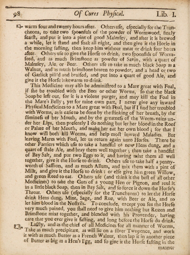 K3» warm four and twenty hours after. Others ufe, efpecially for t he Trun¬ cheons, to take two fpoenfuls of the powder of Wormwood, finely fearft, and put it into a pint of good Malmfey, and after it is brewed a while, let it ftand and foakall night, and then give ittheHorle in the morning fading, then keep him without meat or drink four hours after. Others ufe to give the Horfe to drink, two fpoonfuls of Worm- feed, and as much Brimftone as powder of Savin, with a quart of Malmfey, Ale, or Beer. Others ufe to take as much black Soap as a Walnut, and as much brimftone beaten to powder, and a head or two of Garlick pill’d and bruifed, and put into a quart of good Ale, and give it the Horfe lukewarm to drink. This Medicine may alfo be adminiftred to a Mare great with Foal, if fhe be troubled with the Bots or other Worms, fo that the black Soap be left out, for it is a violent purger, and may kill the Foal in the Mare’s Belly \ yet for mine own part, I never' give any inward Phyfical Medicines to a Mare great with Ftoal, but if I find her troubled with Worms, as is eafie t© be done by the ftinking of her breath, by the fliminefs of her Mouth, and by the greatnefs of the Worm-veins un¬ der her Lips, then prefently I do nothing but let her blood in the Roof or Palate of her Mouth, arid make her eat her own blood ; for that I know will both kill Worms, arid help mod inward Maladies. But leaving Mares with Foal, let us return again unto Horfes. There be other Farriers which ufe to take a handful of new Hens dung, and a quart of ftale Ale, and bray them well together •, then take a handful of Bay Salt, and put two Eggs to it, and having mixt them all well together, give it the Horfe to drink. Others ufe to take half a penny¬ worth of Saffron, and as much AHum, and mix them with a pint of Milk, and give it the Horfe to drink : or elfe give him green Willow and green Reed to eat. Others ufe (and think it the belt of all other Medicines) to take the Guts of a young Hen or Pigeon, and roul it in a little black Soap, then in Bay Salt, and lo force it down the Horfe’s Throat. Others ufe (efpecially for the Truncheons) to let the Horfe drink Hens dung, Mint, Sage,, and Rue, with Beer or Ale, and to let him blood in the Noftrils. To conclude, except you fee the Horfe very much pained, you fliall need to give him nothing but Rozen and Brimftone mixt together, and blended with his Provender, having care that you ever give it fading, and long before the Horfe do drink! Laftly, and as the chief of all Medicines for all manner of Worms, Take as much precipitate, as will lie on a filver Twopence, and work it with as much Butter as a French Walnut, then lap it in another piece of Butter as big as a Hen’s Egg, and fo give it the Horfe fading in the manner