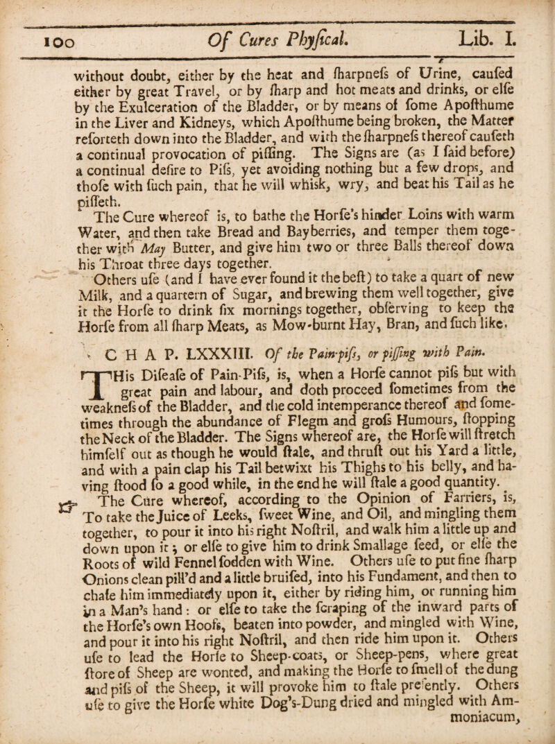 ( ioo Of Cures Phyfical. Lib. I. -— .-----7- without doubt, either by the heat and fharpnefs of Urine, caufed either by great Travel, or by fiiarp and hot meats and drinks, or elfe by the Exulceration of the Bladder, or by means of fome Apofthume in the Liver and Kidneys, which Apofthume being broken, the Matter reforteth down into the Bladder, and with the iharpnefs thereof caufeth a continual provocation of pilling. The Signs are (as I faid before) a continual defire to Pifs, yet avoiding nothing but a few drops, and thofe with fuch pain, that he will whisk, wry, and beat his Tail as he pifleth. The Cure whereof is, to bathe the Horfe's hinder Loins with warm Water, and then take Bread and Bayberries, and temper them toge¬ ther with May Butter, and give him two or three Balls thereof down his Throat three days together. Others ufe (and I have ever found it thebeft) to take a quart of new Milk, and a quartern of Sugar, and brewing them well together, give it the Horfe to drink fix mornings together, obferving to keep the Horfe from all Iharp Meats, as Mow-burnt Hay, Bran, and fuch like. CHAP. LXXXIII. Of the Vain-fifs, or fifing with Pain. THis Difeafe of Pain-Pifs, is, when a Horfe cannot pifs but with great pain and labour, and doth proceed fometimes from the weaknefiof the Bladder, and the cold intemperance thereof and fome¬ times through the abundance of Flegtn and grofs Humours, Hopping the Neck of the Bladder. The Signs whereof are, the Horfe will ftretch himfelf out as though he would ftale, and thruft out his Yard a little, and with a pain clap his Tail betwixt his Thighs to his belly, and ha¬ ving flood fo a good while, in the end he will ftale a good quantity. _ The Cure whereof, according to the Opinion of Farriers, is, ** To take the Juice of Leeks, fweec Wine, and Oil, and mingling them together, to pour it into his right Noftril, and walk him a little up and down upon itor elfe to give him to drink Smallage feed, or elfe the Roots of wild Fennel fodden with Wine. Others ufe to put fine /harp Onions clean pill’d and a little bruifed, into his Fundament, and.then to chafe him immediately upon it, either by riding him, or running hirn in a Man’s hand: or elfe to take the fcraping of the inward parts of the Horfe’s own Hoofs, beaten into powder, and mingled with Wine, and pour it into his right Noftril, and then ride him upon it. Others ufe to lead the Horle to Sheep-coats, or Sheep-pens, where great ftore of Sheep are wonted, and making the Horfe to fmell of the dung and pifs of the Sheep, it will provoke him to ftale prefently. Others ufe to give the Horfe white Dog’s-Dung dried and mingled with Am- moniacum.