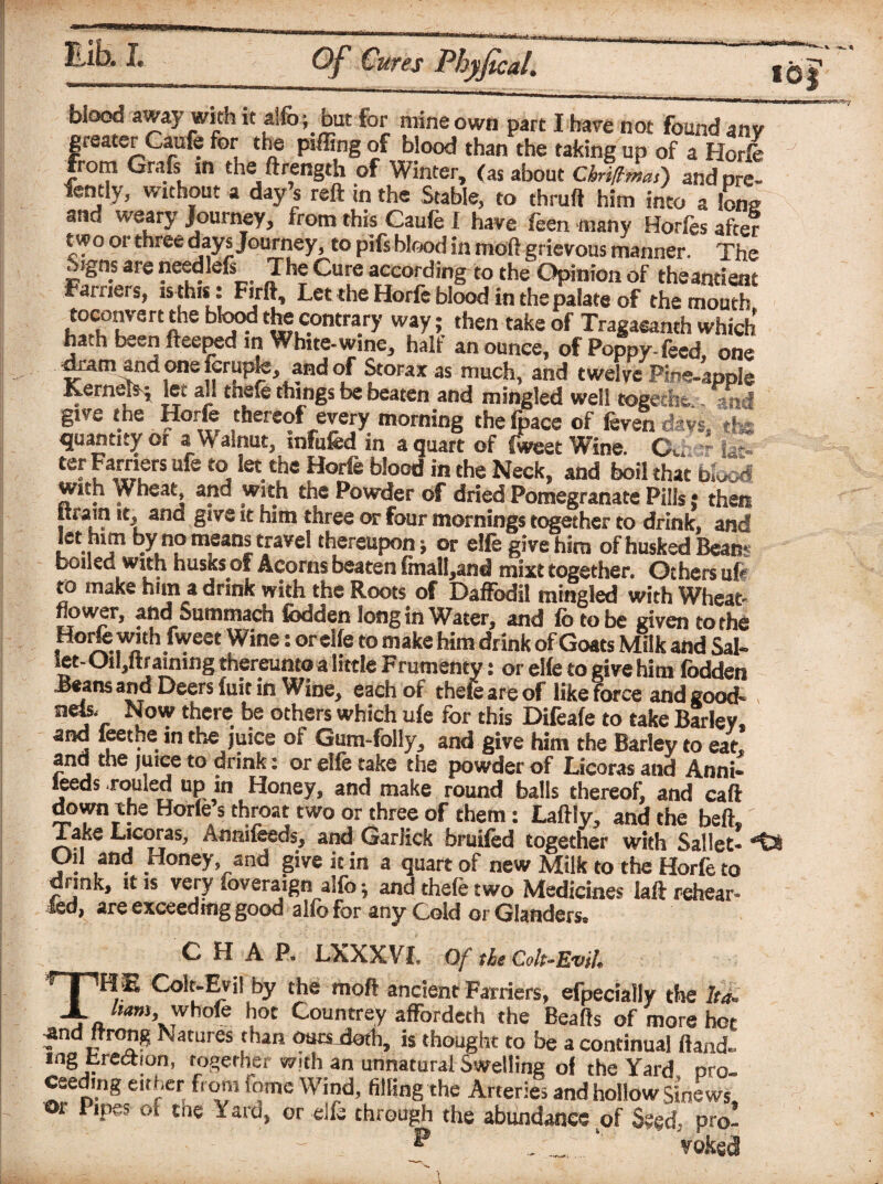«0J bloQQ away with it aifo; but for mine own part I hare not found anv greater Caufe for the piffing of blood than the taking up of a Horfe from Grafs in the ftrength of Winter, (as about CbiUmaf) and pre¬ fen tly, without a day’s reft in the Stable, to thruft him into a Iona ettid weary Journey, from this Caufe I have feen many Horfes after two oi three days Journey, to pifs blood in moft grievous manner. The Signs are needlefs_ The Cure according to the Opinion of theantienc Farriers, is this : Firft, Let the Horfe blood in the palate of the mouth toconvert the blood the contrary way; then take of Tragaeanth which hath been fteeped in White-wme, half an ounce, of Poppy-feed, one dram and one fcrupfe, and of Storax as much, and twelve Pine-apple ILerneis^ let all thefe things be beaten and mingled well -eogerht, ■„ ^ « give the Horfe thereof every morning thefpace of fevendavs, »£ quantity or a Walnut, infufed in a quart of fweet Wine. Ou - ter Farriers ufe to let the Horfe blood in the Neck, and boil that bkSd with jVheat, and with the Powder of dried Pomegranate Pills: then lira in it, and give it him three or four mornings together to drink, and let him by no means travel thereupon; or elfe give him of husked Beans boiled with Husks of Acorns beaten (mall^and mixt together. Others ufr ro make him a drink with the Roots of Daffodil mingled with Wheat- flower, and Summach fodden long in Water, and fo to be given to the Horfe with fweet Wine: or elfe to make him drink of Goats Milk and Sal- let- Oiljftrainmg thereunto a little Frumenty: or elfe to give him fodden Jeans and Deers fuit in Wine, each of thefe are of like force and good- tiefc- Now there be others which ufe for this Difeafe to take Barley, and Seethe in the juice of Gum-folly, and give him the Barley to eat, and the juice to drink: or elfe take the powder of Licoras and Anni- feeds railed up in Honey, and make round balls thereof, and caft down the Horfe s throat two or three of them: Laftly, and the beft. Take Licoras, Annifceds, and Garlick bruifed together with Sallet- •“£* Oil and Honey, and give it in a quart of new Milk to the Horfe to dnnk, it is very foveraign alfo \ and thefe two Medicines laft rehear* led, are exceeding good alfo for any Cold or Glanders, CHAP. LXXXVI. Of tie Colt-Evil. THE Colt-Evil by the moft ancient Farriers, efpecially the ltd. ham,whole hot Countrey affordeth the Beafts of more hot and ftrong Natures than oursJoth, is thought to be a continual ftand. mg Erection, together with an unnatural Swelling of the Yard pro¬ ceeding either from fame Wind, filling the Arteries and hollow Sinews or Pipes of the Yard, or elfe through the abundance of Seed- pro- p ‘ ' Votes j