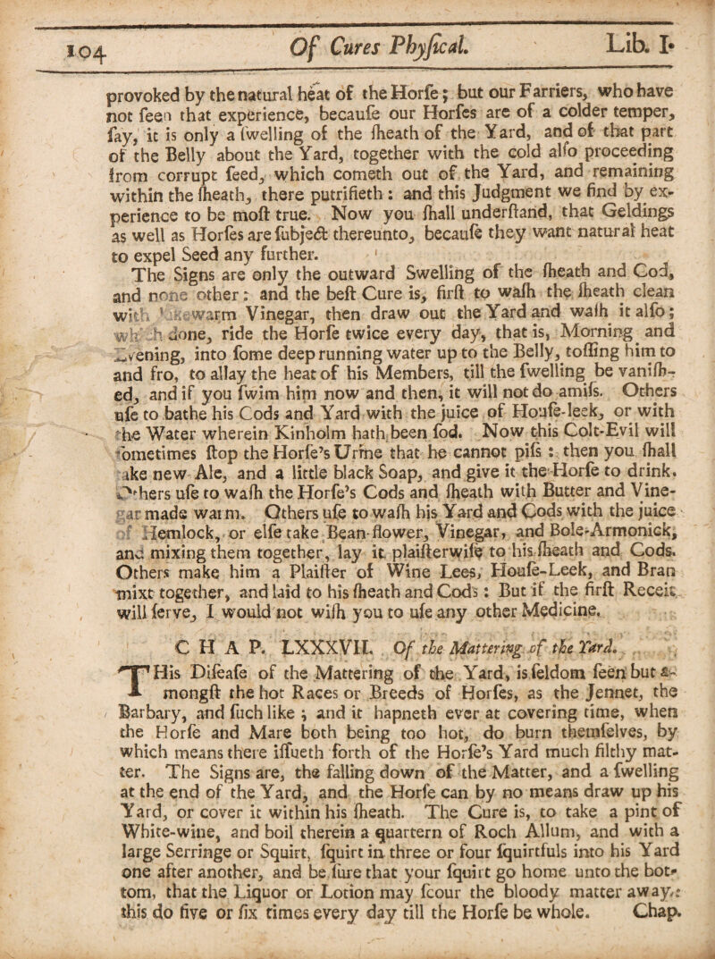 04 f provoked by the natural heat of the Horfe; but our Farriers, who have not feen that experience, becaufe our Horfes are of a colder temper, fay,' it is only a (welling of the (heath of the Yard, and of that part of the Belly about the Yard, together with the cold alfo proceeding from corrupt feed, which cometh out of the Yard, and remaining within the (heath, there putrifieth : and this Judgment we find by ex¬ perience to be moft true. Now you (hall underhand, that Geldings as well as Hor(es are fubje<ft thereunto, becaufe they want natural heat to expel Seed any further. 1 The Signs are only the outward Swelling of the (heath and God, and none other; and the beft Cure is, firft to wa(h the (heath clean with 1 warm Vinegar, then draw out the Yard and waih it alfo; wtYHidone, ride the Horfe twice every day, that is, Morning and evening, into Lome deep running water up to the Belly, tofling him to and fro, to allay the heat of his Members, till the fwelling be vaniflr- ed, and if you fwim him now and then, it will not do amiis. Others ufe to bathe his Cods and Yard with the juice of Houfe-leek, or with *he Water wherein Kinholm hath; been fod. Now this Colt-Evil will sometimes Hop the Horfe’s Urine that he cannot pife : then you (hall ike new Ale, and a little black Soap, and give it the Horfe to drink. *>h.ers ufe to wafh the Horfe’s Cods and (heath with Butter and Vine¬ gar made warm. Others ufe to wafh his Yard and Cods with the juice ?! Hemlock, or elfe take Bean flower. Vinegar, and Bole-Armonick, and mixing them together, lay it plaifterwife to his (heath and Cods. Others make him a Pfeiffer of Wine Lees, Houfe-Leek, and Bran mixt together, and laid to his (heath and Cods: But if the firft Recek wiliferve, I would not wifh you to ufe any other Medicine, ![ C H A P. LXXXVIL THis Difeafe of the Mattering of the Yard, is feldom feen but mongft the hot Races or Breeds of Horfes, as the Jennet, the / Barbary, and fuch like \ and it hapneth ever at covering time, when the Horfe and Mare both being too hot, do burn themfelves, by which means there iffueth forth of the Horfe’s Yard much filthy mat¬ ter, The Signs are, the falling down of the Matter, and a fwelling at the end of the Yard, and the Horfe can by no means draw up his Yard, or cover it within his fheath. The Cure is, to take a pint of White-wine, and boil therein a quartern of Roch Allum, and with a large Serringe or Squirt, (quirt in three or four Iquirtfuls into his Yard one after another, and be fore that your fquirt go home unto the bot¬ tom, that the Liquor or Lotion may fcour the bloody matter aw ay,: this do five or fix times every day till the Horfe be whole. Chap.